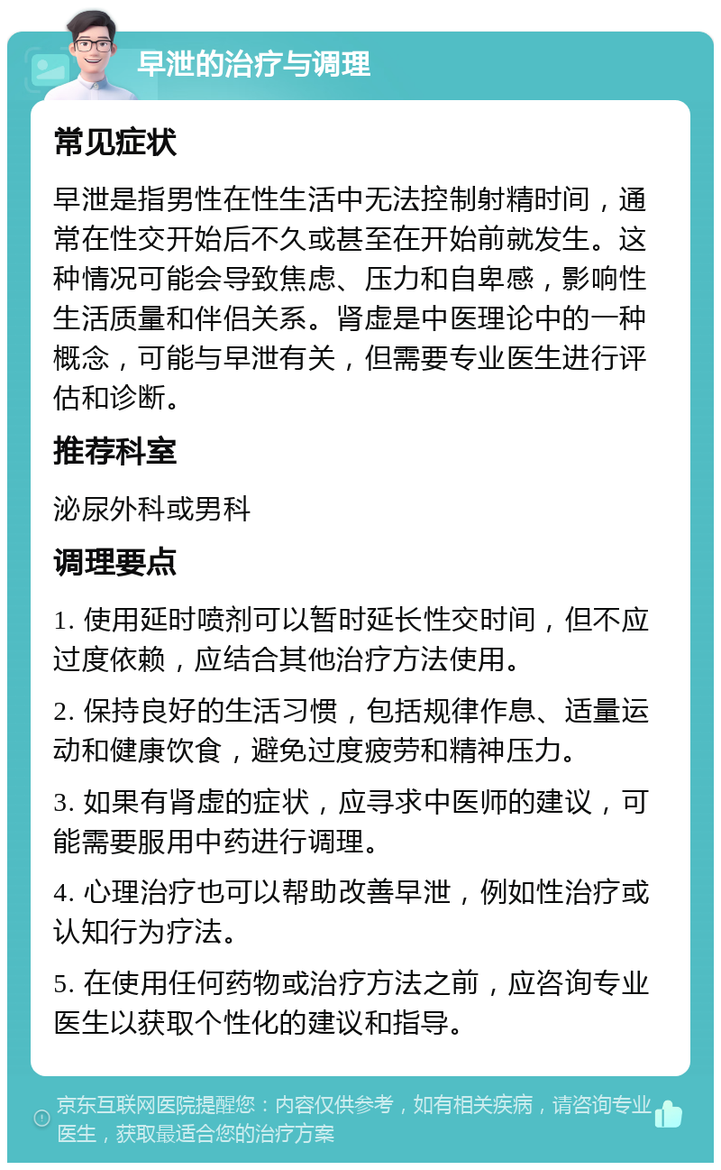 早泄的治疗与调理 常见症状 早泄是指男性在性生活中无法控制射精时间，通常在性交开始后不久或甚至在开始前就发生。这种情况可能会导致焦虑、压力和自卑感，影响性生活质量和伴侣关系。肾虚是中医理论中的一种概念，可能与早泄有关，但需要专业医生进行评估和诊断。 推荐科室 泌尿外科或男科 调理要点 1. 使用延时喷剂可以暂时延长性交时间，但不应过度依赖，应结合其他治疗方法使用。 2. 保持良好的生活习惯，包括规律作息、适量运动和健康饮食，避免过度疲劳和精神压力。 3. 如果有肾虚的症状，应寻求中医师的建议，可能需要服用中药进行调理。 4. 心理治疗也可以帮助改善早泄，例如性治疗或认知行为疗法。 5. 在使用任何药物或治疗方法之前，应咨询专业医生以获取个性化的建议和指导。