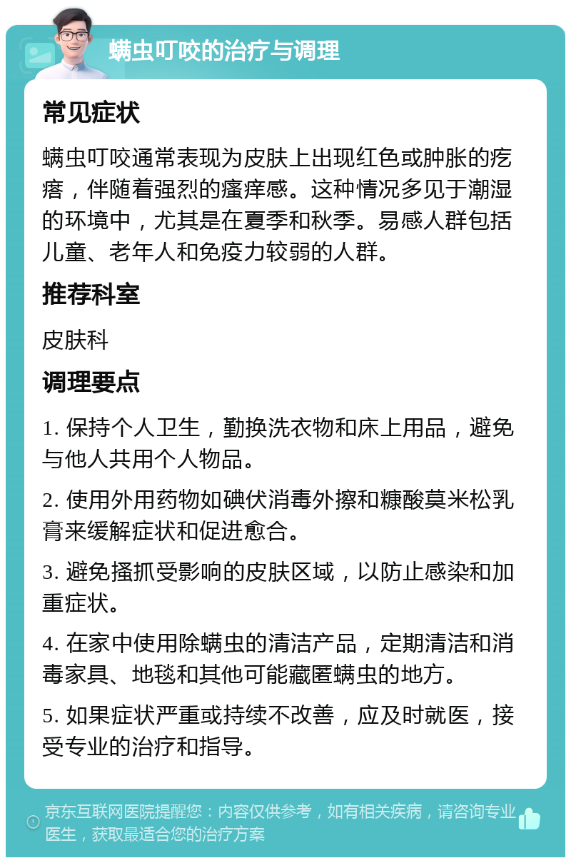 螨虫叮咬的治疗与调理 常见症状 螨虫叮咬通常表现为皮肤上出现红色或肿胀的疙瘩，伴随着强烈的瘙痒感。这种情况多见于潮湿的环境中，尤其是在夏季和秋季。易感人群包括儿童、老年人和免疫力较弱的人群。 推荐科室 皮肤科 调理要点 1. 保持个人卫生，勤换洗衣物和床上用品，避免与他人共用个人物品。 2. 使用外用药物如碘伏消毒外擦和糠酸莫米松乳膏来缓解症状和促进愈合。 3. 避免搔抓受影响的皮肤区域，以防止感染和加重症状。 4. 在家中使用除螨虫的清洁产品，定期清洁和消毒家具、地毯和其他可能藏匿螨虫的地方。 5. 如果症状严重或持续不改善，应及时就医，接受专业的治疗和指导。