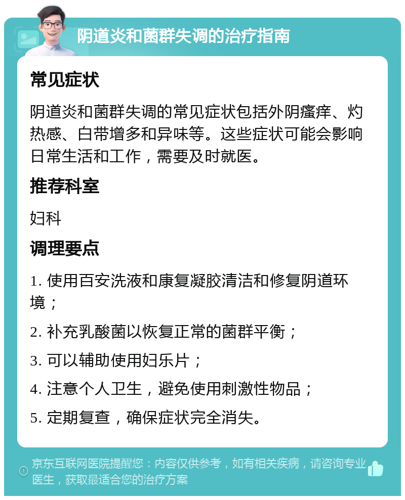 阴道炎和菌群失调的治疗指南 常见症状 阴道炎和菌群失调的常见症状包括外阴瘙痒、灼热感、白带增多和异味等。这些症状可能会影响日常生活和工作，需要及时就医。 推荐科室 妇科 调理要点 1. 使用百安洗液和康复凝胶清洁和修复阴道环境； 2. 补充乳酸菌以恢复正常的菌群平衡； 3. 可以辅助使用妇乐片； 4. 注意个人卫生，避免使用刺激性物品； 5. 定期复查，确保症状完全消失。