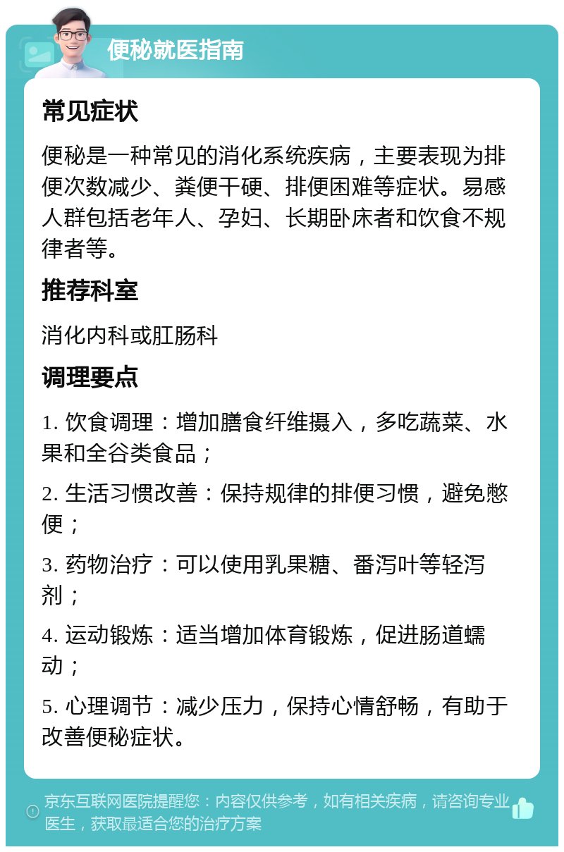 便秘就医指南 常见症状 便秘是一种常见的消化系统疾病，主要表现为排便次数减少、粪便干硬、排便困难等症状。易感人群包括老年人、孕妇、长期卧床者和饮食不规律者等。 推荐科室 消化内科或肛肠科 调理要点 1. 饮食调理：增加膳食纤维摄入，多吃蔬菜、水果和全谷类食品； 2. 生活习惯改善：保持规律的排便习惯，避免憋便； 3. 药物治疗：可以使用乳果糖、番泻叶等轻泻剂； 4. 运动锻炼：适当增加体育锻炼，促进肠道蠕动； 5. 心理调节：减少压力，保持心情舒畅，有助于改善便秘症状。