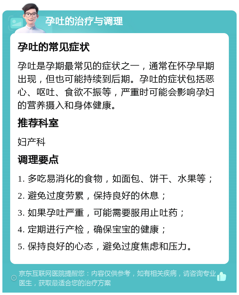 孕吐的治疗与调理 孕吐的常见症状 孕吐是孕期最常见的症状之一，通常在怀孕早期出现，但也可能持续到后期。孕吐的症状包括恶心、呕吐、食欲不振等，严重时可能会影响孕妇的营养摄入和身体健康。 推荐科室 妇产科 调理要点 1. 多吃易消化的食物，如面包、饼干、水果等； 2. 避免过度劳累，保持良好的休息； 3. 如果孕吐严重，可能需要服用止吐药； 4. 定期进行产检，确保宝宝的健康； 5. 保持良好的心态，避免过度焦虑和压力。