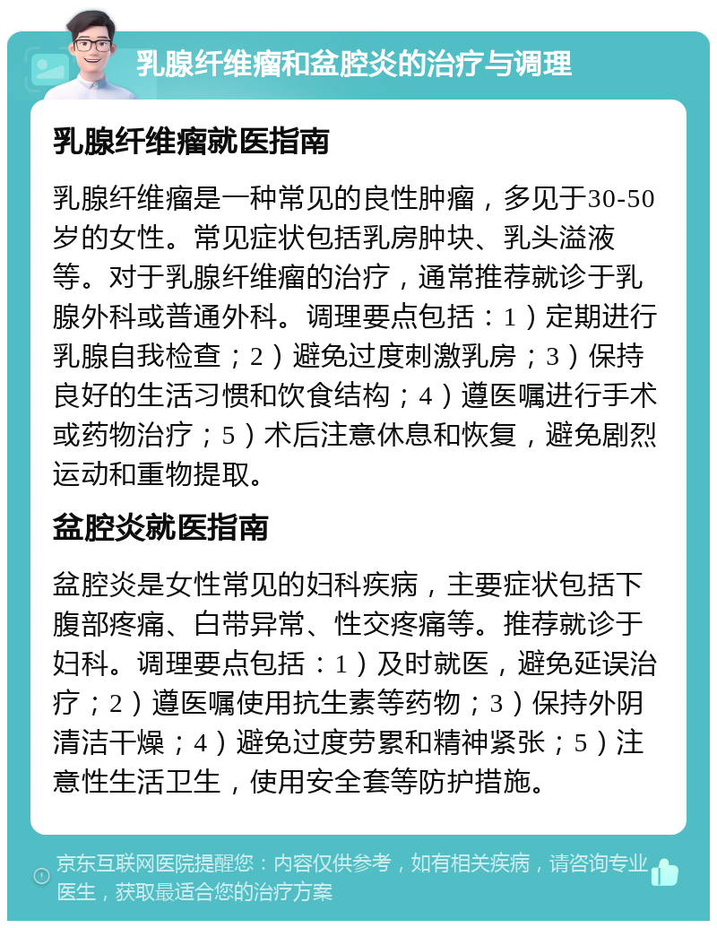 乳腺纤维瘤和盆腔炎的治疗与调理 乳腺纤维瘤就医指南 乳腺纤维瘤是一种常见的良性肿瘤，多见于30-50岁的女性。常见症状包括乳房肿块、乳头溢液等。对于乳腺纤维瘤的治疗，通常推荐就诊于乳腺外科或普通外科。调理要点包括：1）定期进行乳腺自我检查；2）避免过度刺激乳房；3）保持良好的生活习惯和饮食结构；4）遵医嘱进行手术或药物治疗；5）术后注意休息和恢复，避免剧烈运动和重物提取。 盆腔炎就医指南 盆腔炎是女性常见的妇科疾病，主要症状包括下腹部疼痛、白带异常、性交疼痛等。推荐就诊于妇科。调理要点包括：1）及时就医，避免延误治疗；2）遵医嘱使用抗生素等药物；3）保持外阴清洁干燥；4）避免过度劳累和精神紧张；5）注意性生活卫生，使用安全套等防护措施。