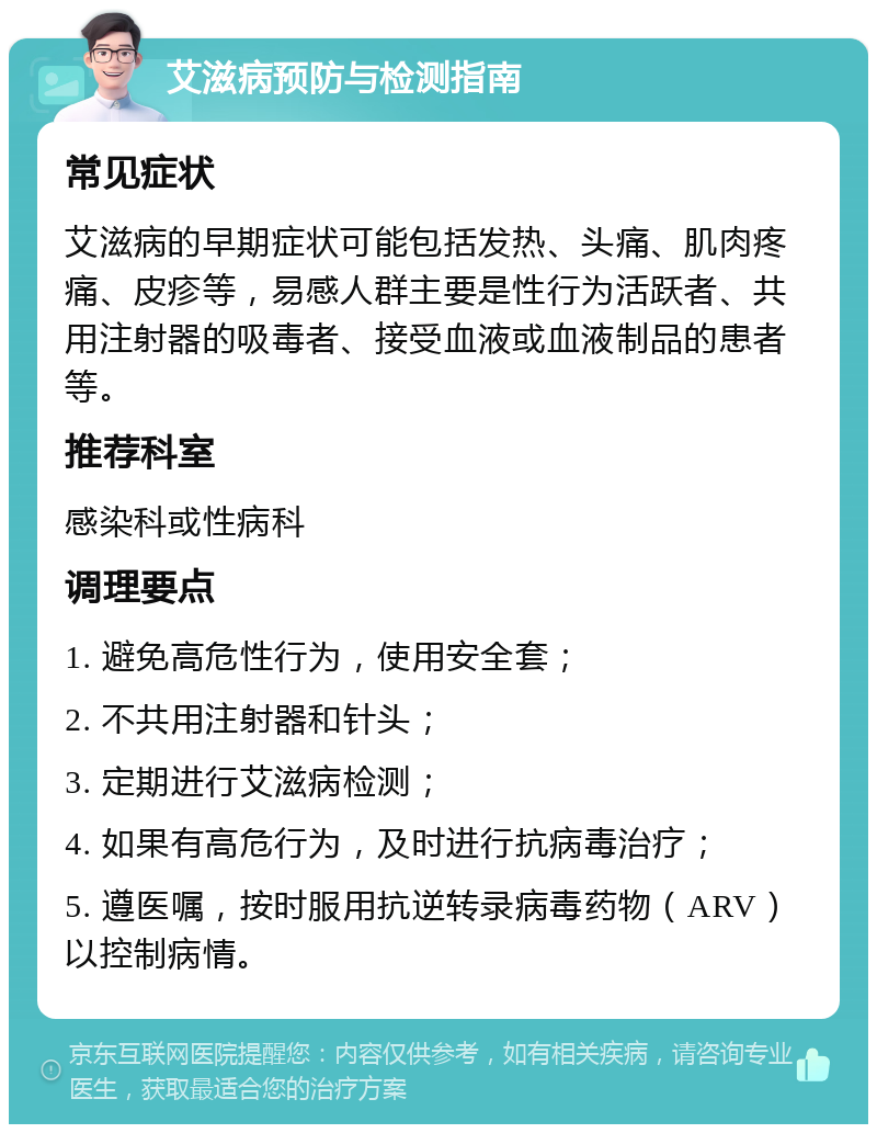 艾滋病预防与检测指南 常见症状 艾滋病的早期症状可能包括发热、头痛、肌肉疼痛、皮疹等，易感人群主要是性行为活跃者、共用注射器的吸毒者、接受血液或血液制品的患者等。 推荐科室 感染科或性病科 调理要点 1. 避免高危性行为，使用安全套； 2. 不共用注射器和针头； 3. 定期进行艾滋病检测； 4. 如果有高危行为，及时进行抗病毒治疗； 5. 遵医嘱，按时服用抗逆转录病毒药物（ARV）以控制病情。