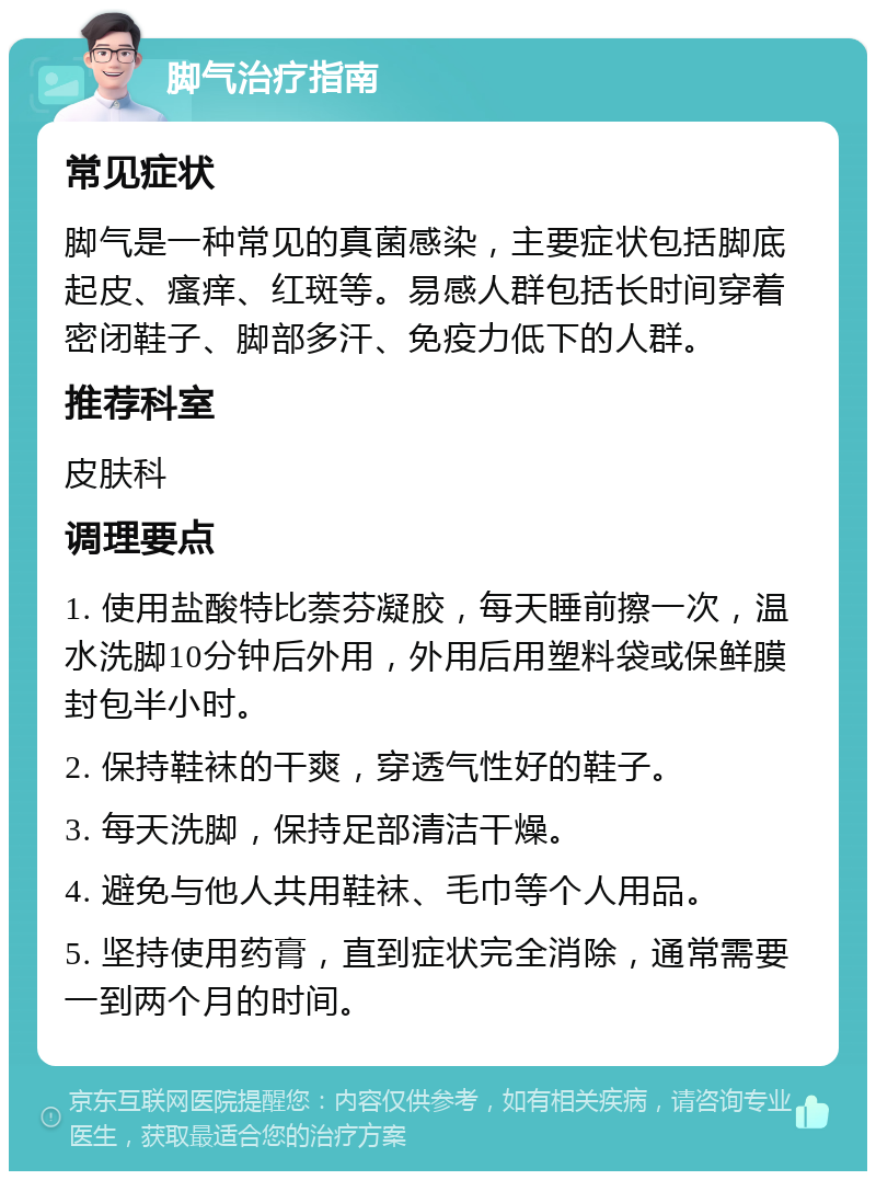 脚气治疗指南 常见症状 脚气是一种常见的真菌感染，主要症状包括脚底起皮、瘙痒、红斑等。易感人群包括长时间穿着密闭鞋子、脚部多汗、免疫力低下的人群。 推荐科室 皮肤科 调理要点 1. 使用盐酸特比萘芬凝胶，每天睡前擦一次，温水洗脚10分钟后外用，外用后用塑料袋或保鲜膜封包半小时。 2. 保持鞋袜的干爽，穿透气性好的鞋子。 3. 每天洗脚，保持足部清洁干燥。 4. 避免与他人共用鞋袜、毛巾等个人用品。 5. 坚持使用药膏，直到症状完全消除，通常需要一到两个月的时间。