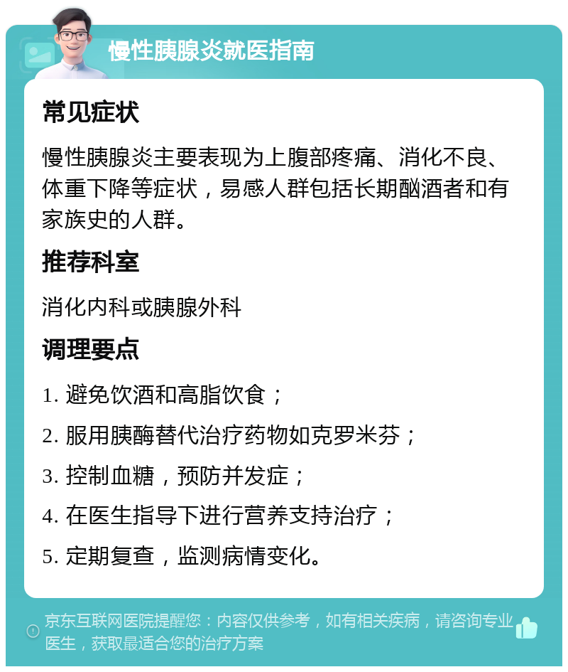 慢性胰腺炎就医指南 常见症状 慢性胰腺炎主要表现为上腹部疼痛、消化不良、体重下降等症状，易感人群包括长期酗酒者和有家族史的人群。 推荐科室 消化内科或胰腺外科 调理要点 1. 避免饮酒和高脂饮食； 2. 服用胰酶替代治疗药物如克罗米芬； 3. 控制血糖，预防并发症； 4. 在医生指导下进行营养支持治疗； 5. 定期复查，监测病情变化。