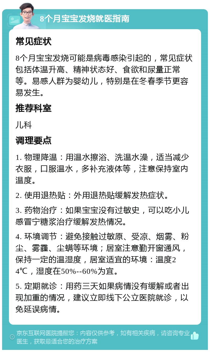 8个月宝宝发烧就医指南 常见症状 8个月宝宝发烧可能是病毒感染引起的，常见症状包括体温升高、精神状态好、食欲和尿量正常等。易感人群为婴幼儿，特别是在冬春季节更容易发生。 推荐科室 儿科 调理要点 1. 物理降温：用温水擦浴、洗温水澡，适当减少衣服，口服温水，多补充液体等，注意保持室内温度。 2. 使用退热贴：外用退热贴缓解发热症状。 3. 药物治疗：如果宝宝没有过敏史，可以吃小儿感冒宁糖浆治疗缓解发热情况。 4. 环境调节：避免接触过敏原、受凉、烟雾、粉尘、雾霾、尘螨等环境；居室注意勤开窗通风，保持一定的温湿度，居室适宜的环境：温度24℃，湿度在50%--60%为宜。 5. 定期就诊：用药三天如果病情没有缓解或者出现加重的情况，建议立即线下公立医院就诊，以免延误病情。