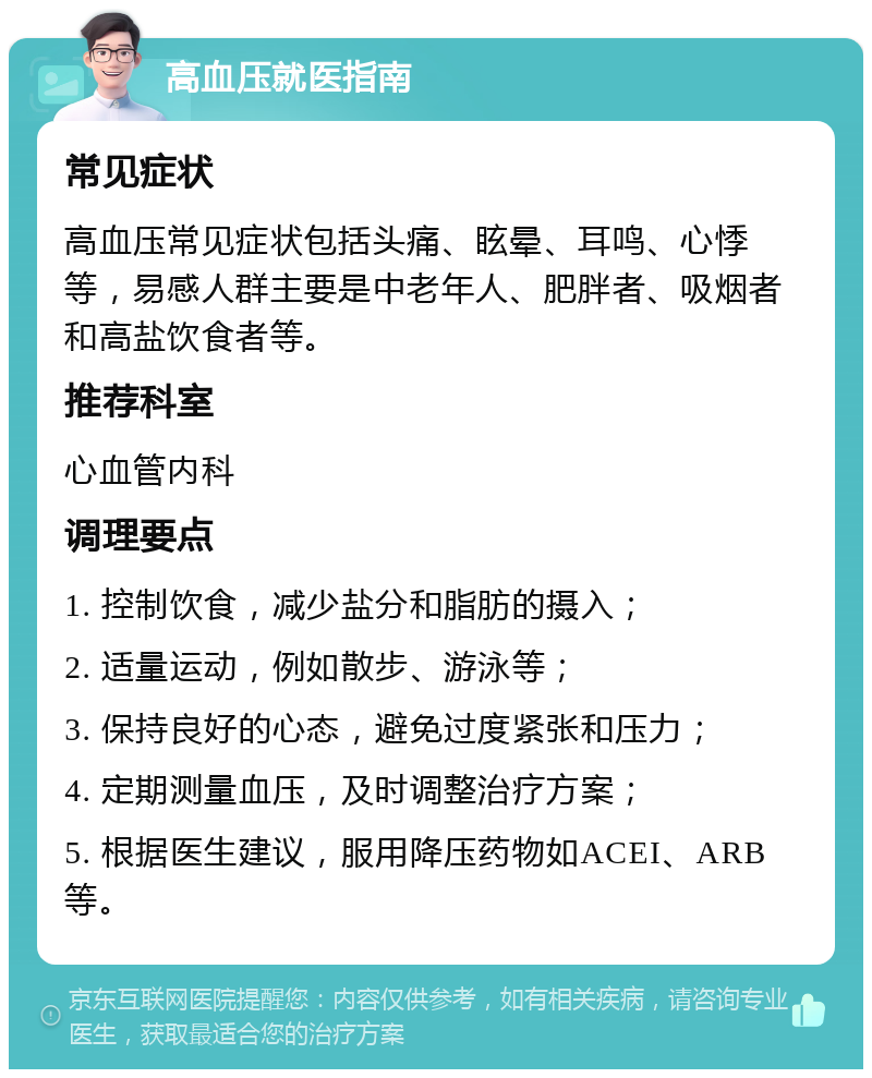 高血压就医指南 常见症状 高血压常见症状包括头痛、眩晕、耳鸣、心悸等，易感人群主要是中老年人、肥胖者、吸烟者和高盐饮食者等。 推荐科室 心血管内科 调理要点 1. 控制饮食，减少盐分和脂肪的摄入； 2. 适量运动，例如散步、游泳等； 3. 保持良好的心态，避免过度紧张和压力； 4. 定期测量血压，及时调整治疗方案； 5. 根据医生建议，服用降压药物如ACEI、ARB等。