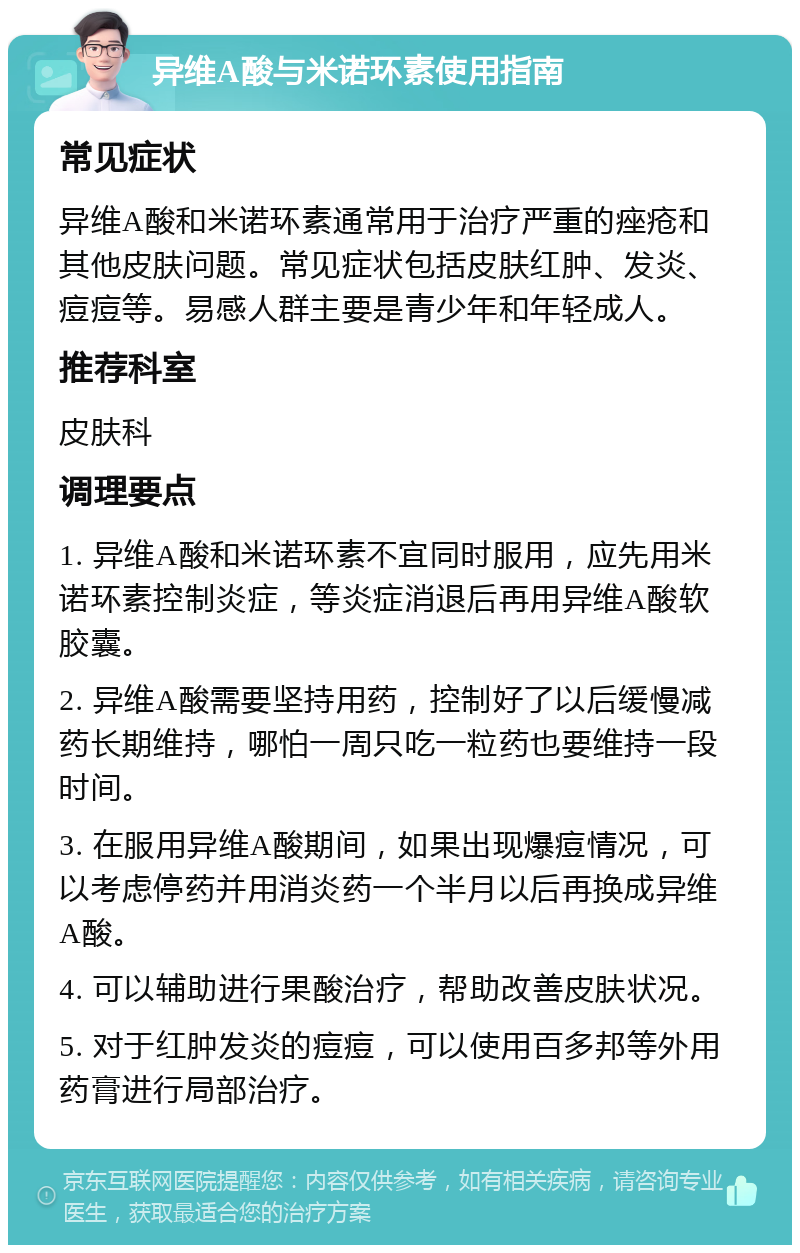 异维A酸与米诺环素使用指南 常见症状 异维A酸和米诺环素通常用于治疗严重的痤疮和其他皮肤问题。常见症状包括皮肤红肿、发炎、痘痘等。易感人群主要是青少年和年轻成人。 推荐科室 皮肤科 调理要点 1. 异维A酸和米诺环素不宜同时服用，应先用米诺环素控制炎症，等炎症消退后再用异维A酸软胶囊。 2. 异维A酸需要坚持用药，控制好了以后缓慢减药长期维持，哪怕一周只吃一粒药也要维持一段时间。 3. 在服用异维A酸期间，如果出现爆痘情况，可以考虑停药并用消炎药一个半月以后再换成异维A酸。 4. 可以辅助进行果酸治疗，帮助改善皮肤状况。 5. 对于红肿发炎的痘痘，可以使用百多邦等外用药膏进行局部治疗。