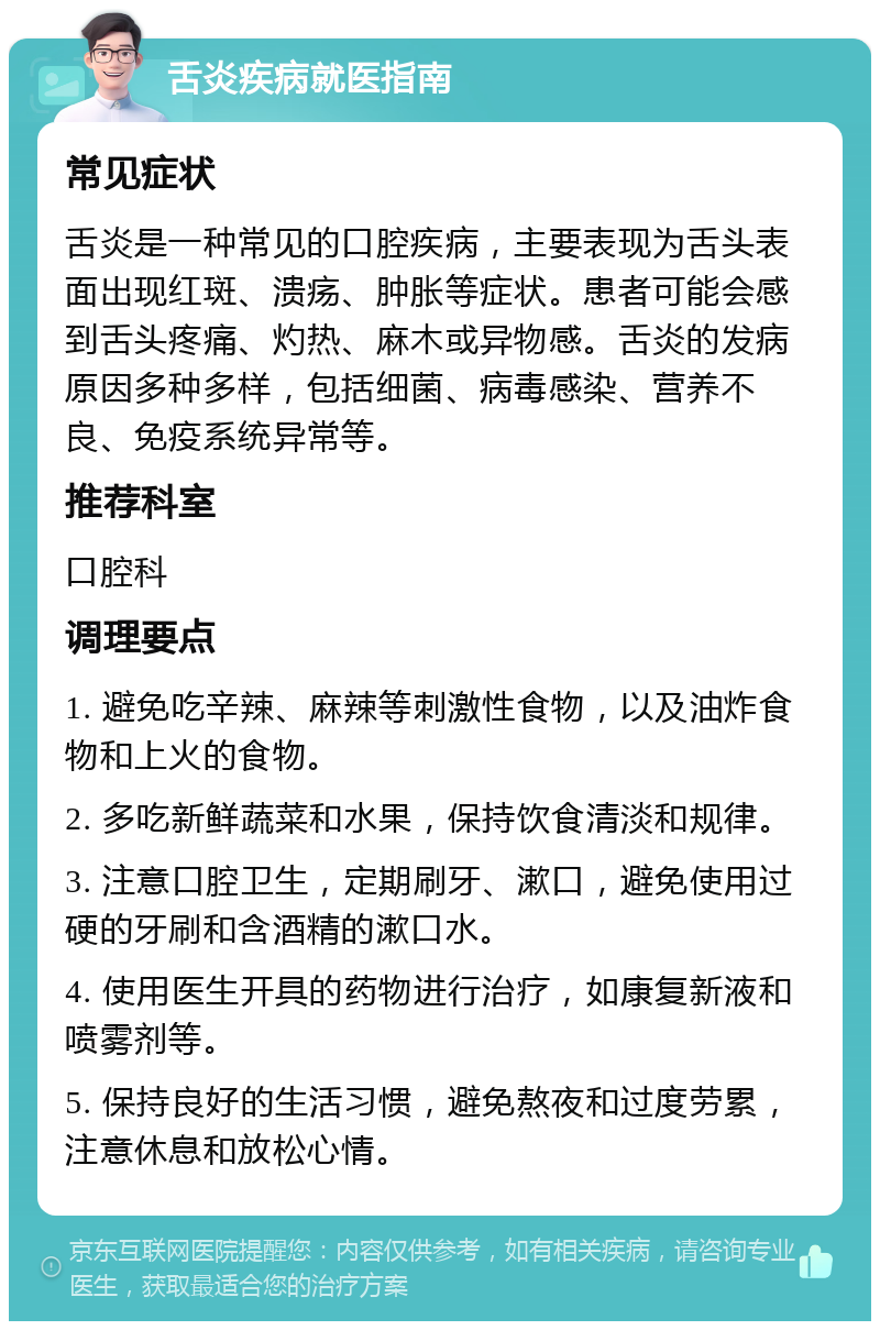 舌炎疾病就医指南 常见症状 舌炎是一种常见的口腔疾病，主要表现为舌头表面出现红斑、溃疡、肿胀等症状。患者可能会感到舌头疼痛、灼热、麻木或异物感。舌炎的发病原因多种多样，包括细菌、病毒感染、营养不良、免疫系统异常等。 推荐科室 口腔科 调理要点 1. 避免吃辛辣、麻辣等刺激性食物，以及油炸食物和上火的食物。 2. 多吃新鲜蔬菜和水果，保持饮食清淡和规律。 3. 注意口腔卫生，定期刷牙、漱口，避免使用过硬的牙刷和含酒精的漱口水。 4. 使用医生开具的药物进行治疗，如康复新液和喷雾剂等。 5. 保持良好的生活习惯，避免熬夜和过度劳累，注意休息和放松心情。