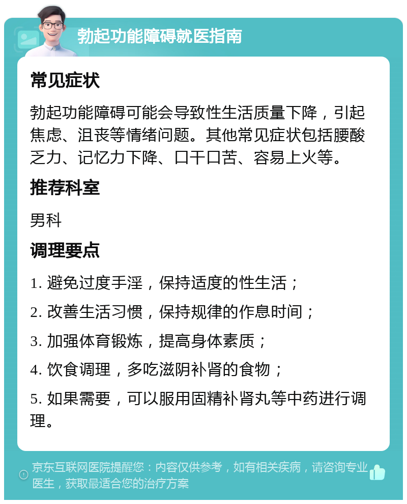 勃起功能障碍就医指南 常见症状 勃起功能障碍可能会导致性生活质量下降，引起焦虑、沮丧等情绪问题。其他常见症状包括腰酸乏力、记忆力下降、口干口苦、容易上火等。 推荐科室 男科 调理要点 1. 避免过度手淫，保持适度的性生活； 2. 改善生活习惯，保持规律的作息时间； 3. 加强体育锻炼，提高身体素质； 4. 饮食调理，多吃滋阴补肾的食物； 5. 如果需要，可以服用固精补肾丸等中药进行调理。