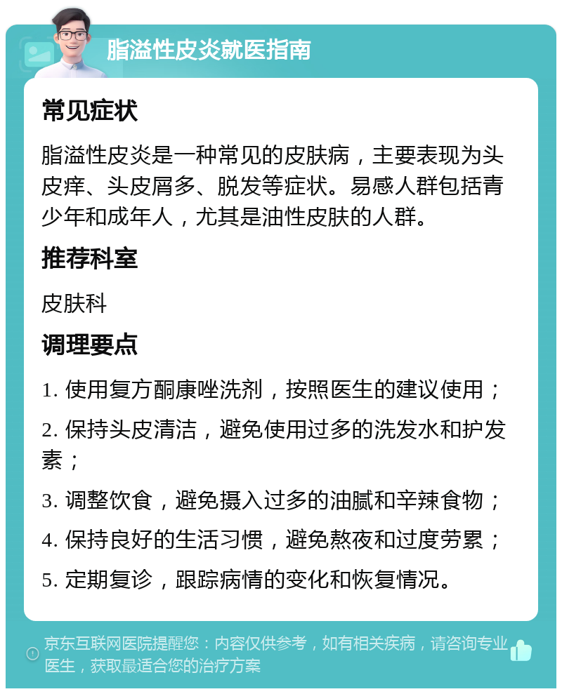 脂溢性皮炎就医指南 常见症状 脂溢性皮炎是一种常见的皮肤病，主要表现为头皮痒、头皮屑多、脱发等症状。易感人群包括青少年和成年人，尤其是油性皮肤的人群。 推荐科室 皮肤科 调理要点 1. 使用复方酮康唑洗剂，按照医生的建议使用； 2. 保持头皮清洁，避免使用过多的洗发水和护发素； 3. 调整饮食，避免摄入过多的油腻和辛辣食物； 4. 保持良好的生活习惯，避免熬夜和过度劳累； 5. 定期复诊，跟踪病情的变化和恢复情况。