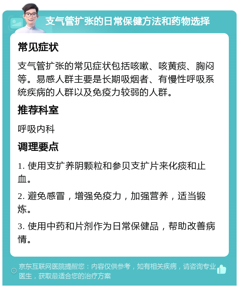 支气管扩张的日常保健方法和药物选择 常见症状 支气管扩张的常见症状包括咳嗽、咳黄痰、胸闷等。易感人群主要是长期吸烟者、有慢性呼吸系统疾病的人群以及免疫力较弱的人群。 推荐科室 呼吸内科 调理要点 1. 使用支扩养阴颗粒和参贝支扩片来化痰和止血。 2. 避免感冒，增强免疫力，加强营养，适当锻炼。 3. 使用中药和片剂作为日常保健品，帮助改善病情。