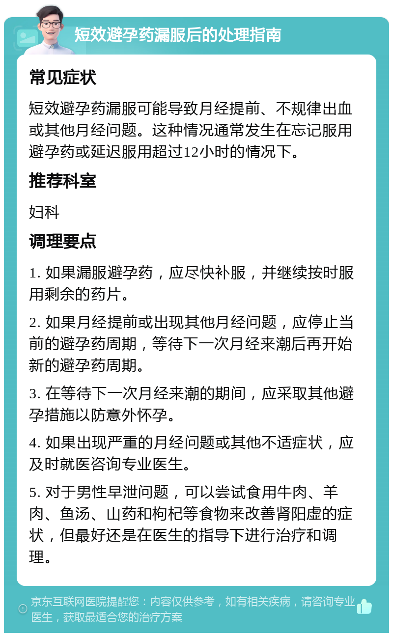 短效避孕药漏服后的处理指南 常见症状 短效避孕药漏服可能导致月经提前、不规律出血或其他月经问题。这种情况通常发生在忘记服用避孕药或延迟服用超过12小时的情况下。 推荐科室 妇科 调理要点 1. 如果漏服避孕药，应尽快补服，并继续按时服用剩余的药片。 2. 如果月经提前或出现其他月经问题，应停止当前的避孕药周期，等待下一次月经来潮后再开始新的避孕药周期。 3. 在等待下一次月经来潮的期间，应采取其他避孕措施以防意外怀孕。 4. 如果出现严重的月经问题或其他不适症状，应及时就医咨询专业医生。 5. 对于男性早泄问题，可以尝试食用牛肉、羊肉、鱼汤、山药和枸杞等食物来改善肾阳虚的症状，但最好还是在医生的指导下进行治疗和调理。