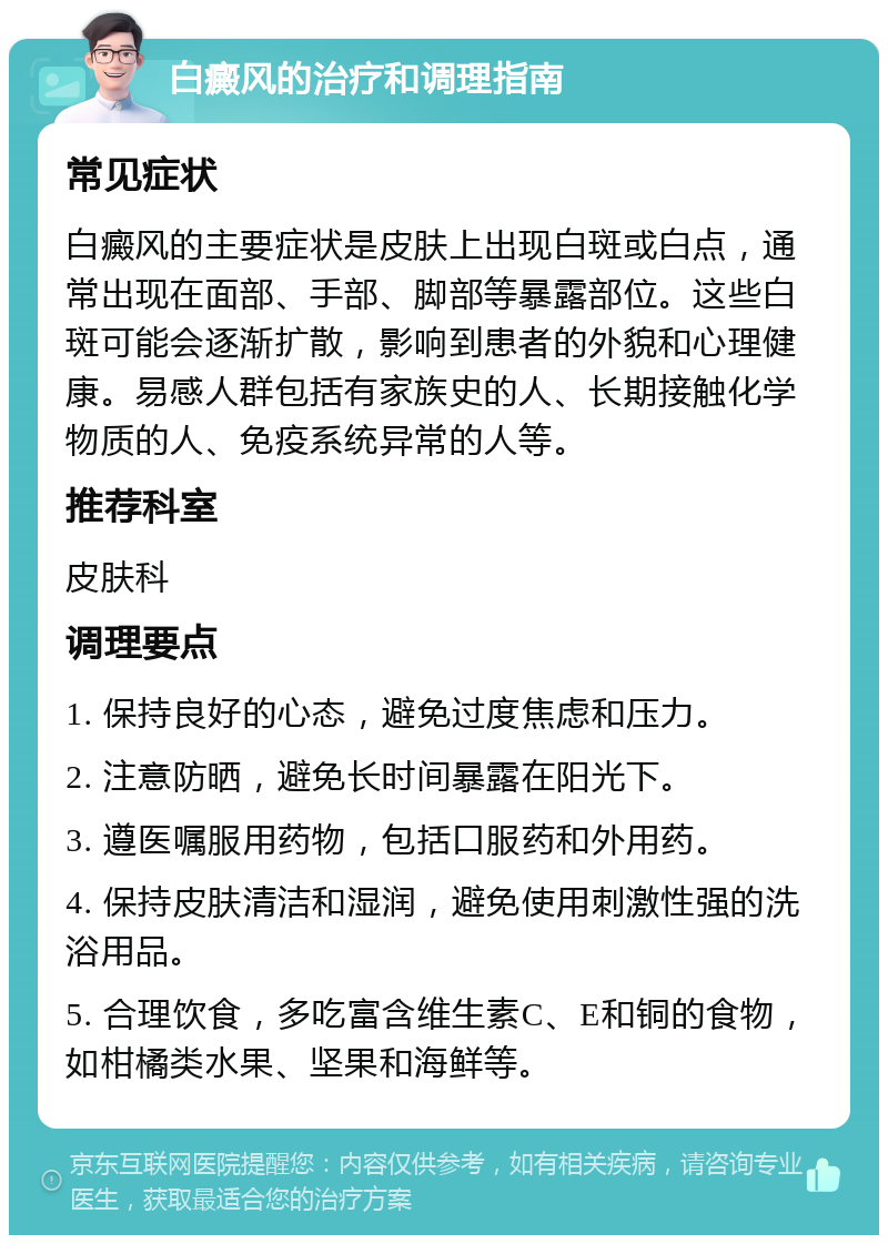 白癜风的治疗和调理指南 常见症状 白癜风的主要症状是皮肤上出现白斑或白点，通常出现在面部、手部、脚部等暴露部位。这些白斑可能会逐渐扩散，影响到患者的外貌和心理健康。易感人群包括有家族史的人、长期接触化学物质的人、免疫系统异常的人等。 推荐科室 皮肤科 调理要点 1. 保持良好的心态，避免过度焦虑和压力。 2. 注意防晒，避免长时间暴露在阳光下。 3. 遵医嘱服用药物，包括口服药和外用药。 4. 保持皮肤清洁和湿润，避免使用刺激性强的洗浴用品。 5. 合理饮食，多吃富含维生素C、E和铜的食物，如柑橘类水果、坚果和海鲜等。