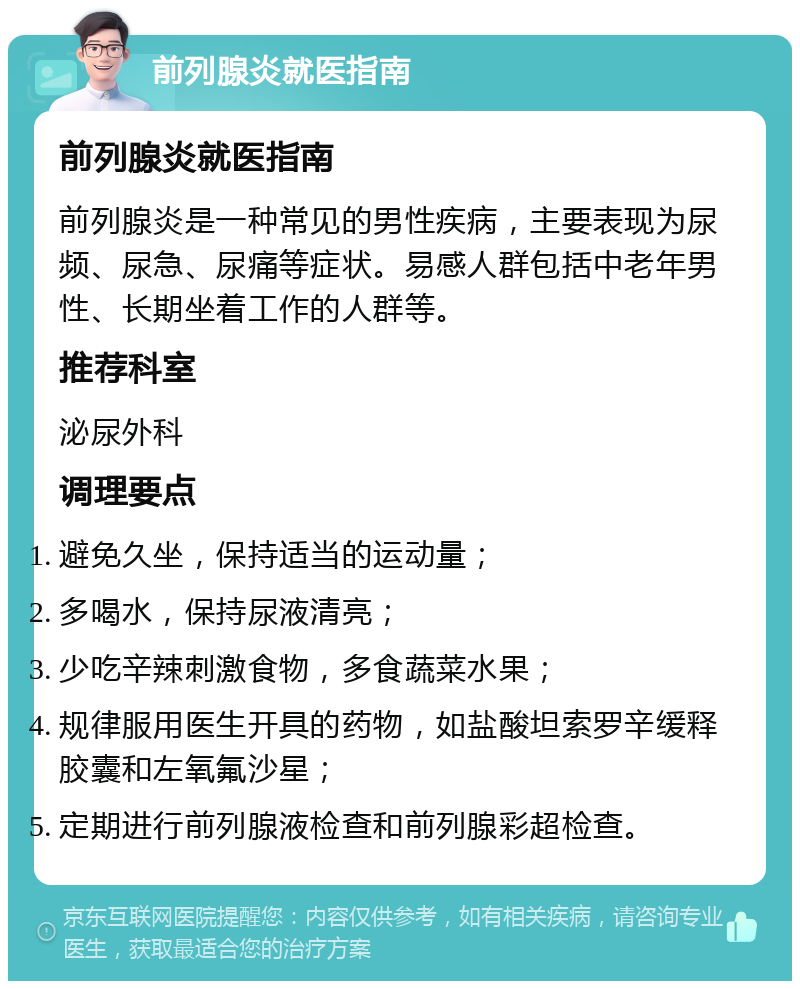 前列腺炎就医指南 前列腺炎就医指南 前列腺炎是一种常见的男性疾病，主要表现为尿频、尿急、尿痛等症状。易感人群包括中老年男性、长期坐着工作的人群等。 推荐科室 泌尿外科 调理要点 避免久坐，保持适当的运动量； 多喝水，保持尿液清亮； 少吃辛辣刺激食物，多食蔬菜水果； 规律服用医生开具的药物，如盐酸坦索罗辛缓释胶囊和左氧氟沙星； 定期进行前列腺液检查和前列腺彩超检查。