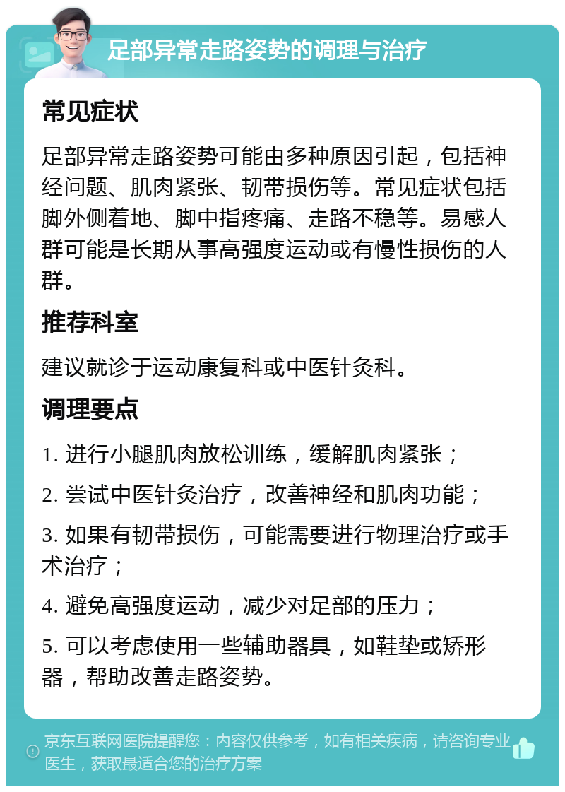 足部异常走路姿势的调理与治疗 常见症状 足部异常走路姿势可能由多种原因引起，包括神经问题、肌肉紧张、韧带损伤等。常见症状包括脚外侧着地、脚中指疼痛、走路不稳等。易感人群可能是长期从事高强度运动或有慢性损伤的人群。 推荐科室 建议就诊于运动康复科或中医针灸科。 调理要点 1. 进行小腿肌肉放松训练，缓解肌肉紧张； 2. 尝试中医针灸治疗，改善神经和肌肉功能； 3. 如果有韧带损伤，可能需要进行物理治疗或手术治疗； 4. 避免高强度运动，减少对足部的压力； 5. 可以考虑使用一些辅助器具，如鞋垫或矫形器，帮助改善走路姿势。