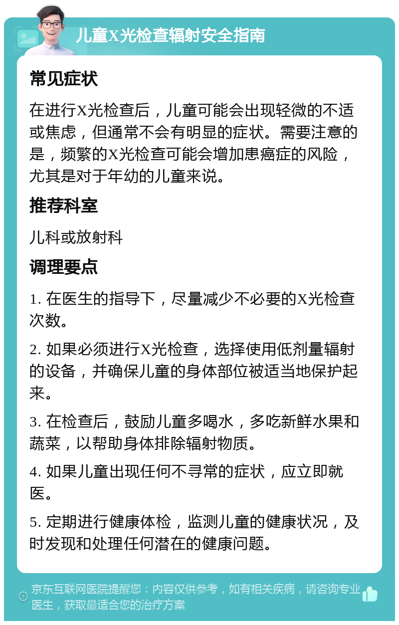 儿童X光检查辐射安全指南 常见症状 在进行X光检查后，儿童可能会出现轻微的不适或焦虑，但通常不会有明显的症状。需要注意的是，频繁的X光检查可能会增加患癌症的风险，尤其是对于年幼的儿童来说。 推荐科室 儿科或放射科 调理要点 1. 在医生的指导下，尽量减少不必要的X光检查次数。 2. 如果必须进行X光检查，选择使用低剂量辐射的设备，并确保儿童的身体部位被适当地保护起来。 3. 在检查后，鼓励儿童多喝水，多吃新鲜水果和蔬菜，以帮助身体排除辐射物质。 4. 如果儿童出现任何不寻常的症状，应立即就医。 5. 定期进行健康体检，监测儿童的健康状况，及时发现和处理任何潜在的健康问题。