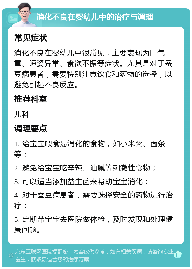 消化不良在婴幼儿中的治疗与调理 常见症状 消化不良在婴幼儿中很常见，主要表现为口气重、睡姿异常、食欲不振等症状。尤其是对于蚕豆病患者，需要特别注意饮食和药物的选择，以避免引起不良反应。 推荐科室 儿科 调理要点 1. 给宝宝喂食易消化的食物，如小米粥、面条等； 2. 避免给宝宝吃辛辣、油腻等刺激性食物； 3. 可以适当添加益生菌来帮助宝宝消化； 4. 对于蚕豆病患者，需要选择安全的药物进行治疗； 5. 定期带宝宝去医院做体检，及时发现和处理健康问题。