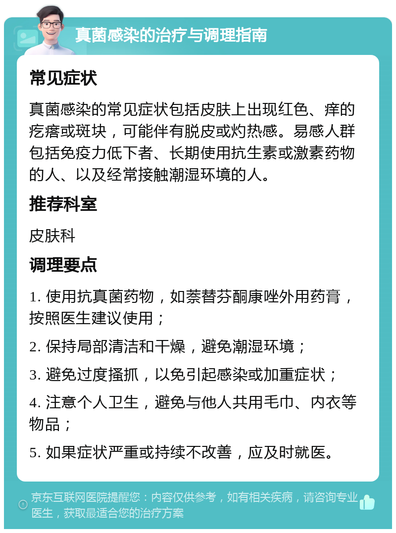 真菌感染的治疗与调理指南 常见症状 真菌感染的常见症状包括皮肤上出现红色、痒的疙瘩或斑块，可能伴有脱皮或灼热感。易感人群包括免疫力低下者、长期使用抗生素或激素药物的人、以及经常接触潮湿环境的人。 推荐科室 皮肤科 调理要点 1. 使用抗真菌药物，如萘替芬酮康唑外用药膏，按照医生建议使用； 2. 保持局部清洁和干燥，避免潮湿环境； 3. 避免过度搔抓，以免引起感染或加重症状； 4. 注意个人卫生，避免与他人共用毛巾、内衣等物品； 5. 如果症状严重或持续不改善，应及时就医。