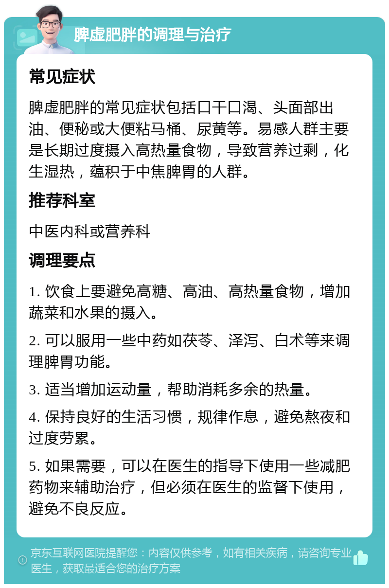 脾虚肥胖的调理与治疗 常见症状 脾虚肥胖的常见症状包括口干口渴、头面部出油、便秘或大便粘马桶、尿黄等。易感人群主要是长期过度摄入高热量食物，导致营养过剩，化生湿热，蕴积于中焦脾胃的人群。 推荐科室 中医内科或营养科 调理要点 1. 饮食上要避免高糖、高油、高热量食物，增加蔬菜和水果的摄入。 2. 可以服用一些中药如茯苓、泽泻、白术等来调理脾胃功能。 3. 适当增加运动量，帮助消耗多余的热量。 4. 保持良好的生活习惯，规律作息，避免熬夜和过度劳累。 5. 如果需要，可以在医生的指导下使用一些减肥药物来辅助治疗，但必须在医生的监督下使用，避免不良反应。