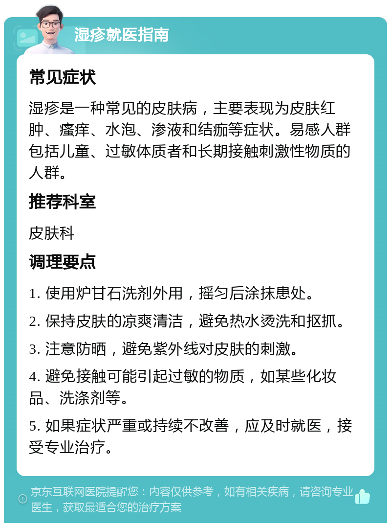 湿疹就医指南 常见症状 湿疹是一种常见的皮肤病，主要表现为皮肤红肿、瘙痒、水泡、渗液和结痂等症状。易感人群包括儿童、过敏体质者和长期接触刺激性物质的人群。 推荐科室 皮肤科 调理要点 1. 使用炉甘石洗剂外用，摇匀后涂抹患处。 2. 保持皮肤的凉爽清洁，避免热水烫洗和抠抓。 3. 注意防晒，避免紫外线对皮肤的刺激。 4. 避免接触可能引起过敏的物质，如某些化妆品、洗涤剂等。 5. 如果症状严重或持续不改善，应及时就医，接受专业治疗。