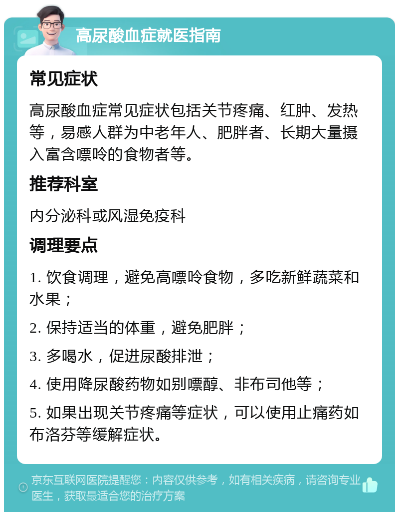 高尿酸血症就医指南 常见症状 高尿酸血症常见症状包括关节疼痛、红肿、发热等，易感人群为中老年人、肥胖者、长期大量摄入富含嘌呤的食物者等。 推荐科室 内分泌科或风湿免疫科 调理要点 1. 饮食调理，避免高嘌呤食物，多吃新鲜蔬菜和水果； 2. 保持适当的体重，避免肥胖； 3. 多喝水，促进尿酸排泄； 4. 使用降尿酸药物如别嘌醇、非布司他等； 5. 如果出现关节疼痛等症状，可以使用止痛药如布洛芬等缓解症状。