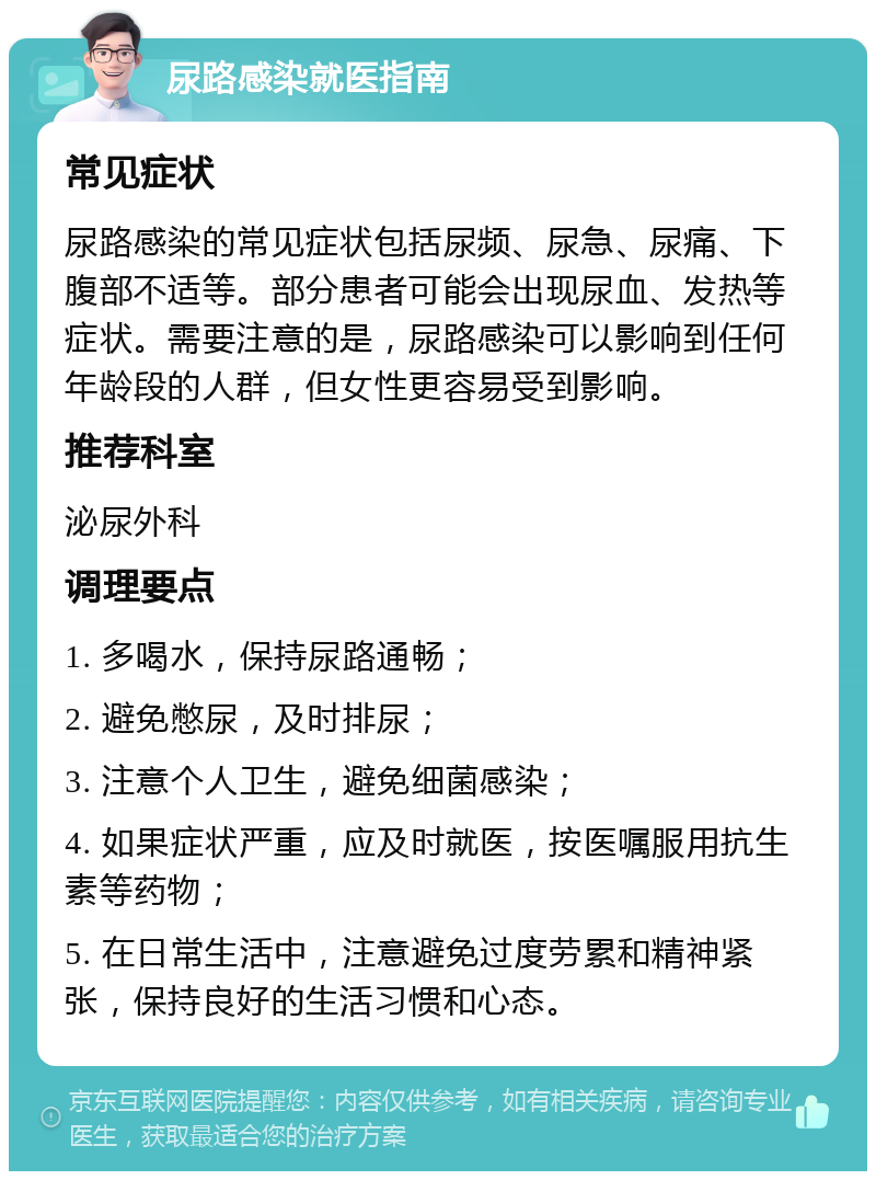 尿路感染就医指南 常见症状 尿路感染的常见症状包括尿频、尿急、尿痛、下腹部不适等。部分患者可能会出现尿血、发热等症状。需要注意的是，尿路感染可以影响到任何年龄段的人群，但女性更容易受到影响。 推荐科室 泌尿外科 调理要点 1. 多喝水，保持尿路通畅； 2. 避免憋尿，及时排尿； 3. 注意个人卫生，避免细菌感染； 4. 如果症状严重，应及时就医，按医嘱服用抗生素等药物； 5. 在日常生活中，注意避免过度劳累和精神紧张，保持良好的生活习惯和心态。