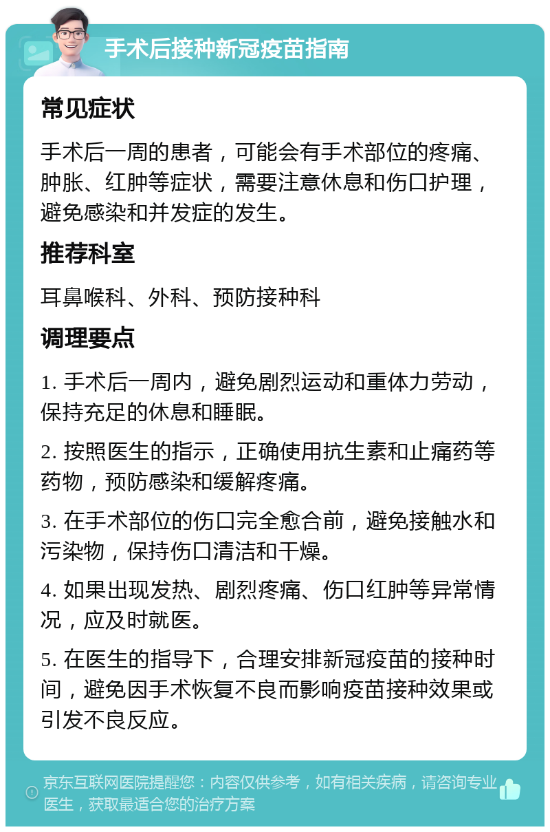 手术后接种新冠疫苗指南 常见症状 手术后一周的患者，可能会有手术部位的疼痛、肿胀、红肿等症状，需要注意休息和伤口护理，避免感染和并发症的发生。 推荐科室 耳鼻喉科、外科、预防接种科 调理要点 1. 手术后一周内，避免剧烈运动和重体力劳动，保持充足的休息和睡眠。 2. 按照医生的指示，正确使用抗生素和止痛药等药物，预防感染和缓解疼痛。 3. 在手术部位的伤口完全愈合前，避免接触水和污染物，保持伤口清洁和干燥。 4. 如果出现发热、剧烈疼痛、伤口红肿等异常情况，应及时就医。 5. 在医生的指导下，合理安排新冠疫苗的接种时间，避免因手术恢复不良而影响疫苗接种效果或引发不良反应。