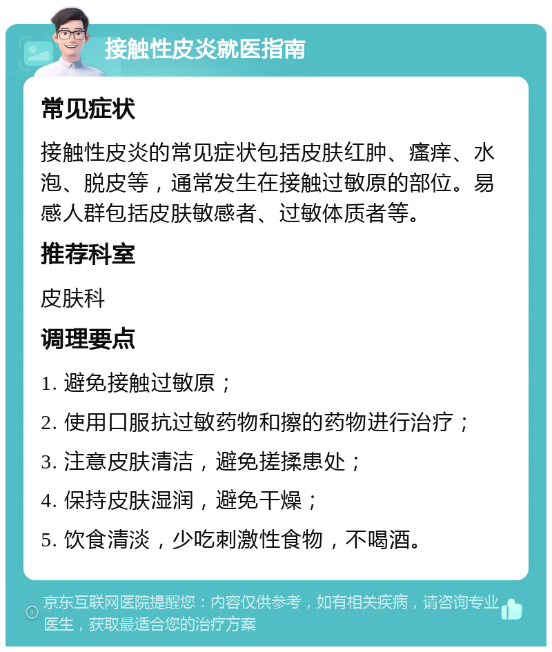 接触性皮炎就医指南 常见症状 接触性皮炎的常见症状包括皮肤红肿、瘙痒、水泡、脱皮等，通常发生在接触过敏原的部位。易感人群包括皮肤敏感者、过敏体质者等。 推荐科室 皮肤科 调理要点 1. 避免接触过敏原； 2. 使用口服抗过敏药物和擦的药物进行治疗； 3. 注意皮肤清洁，避免搓揉患处； 4. 保持皮肤湿润，避免干燥； 5. 饮食清淡，少吃刺激性食物，不喝酒。