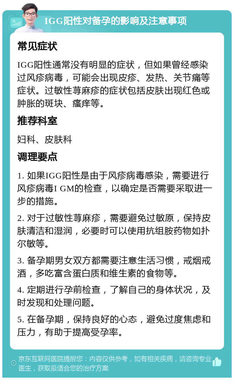 IGG阳性对备孕的影响及注意事项 常见症状 IGG阳性通常没有明显的症状，但如果曾经感染过风疹病毒，可能会出现皮疹、发热、关节痛等症状。过敏性荨麻疹的症状包括皮肤出现红色或肿胀的斑块、瘙痒等。 推荐科室 妇科、皮肤科 调理要点 1. 如果IGG阳性是由于风疹病毒感染，需要进行风疹病毒I GM的检查，以确定是否需要采取进一步的措施。 2. 对于过敏性荨麻疹，需要避免过敏原，保持皮肤清洁和湿润，必要时可以使用抗组胺药物如扑尔敏等。 3. 备孕期男女双方都需要注意生活习惯，戒烟戒酒，多吃富含蛋白质和维生素的食物等。 4. 定期进行孕前检查，了解自己的身体状况，及时发现和处理问题。 5. 在备孕期，保持良好的心态，避免过度焦虑和压力，有助于提高受孕率。