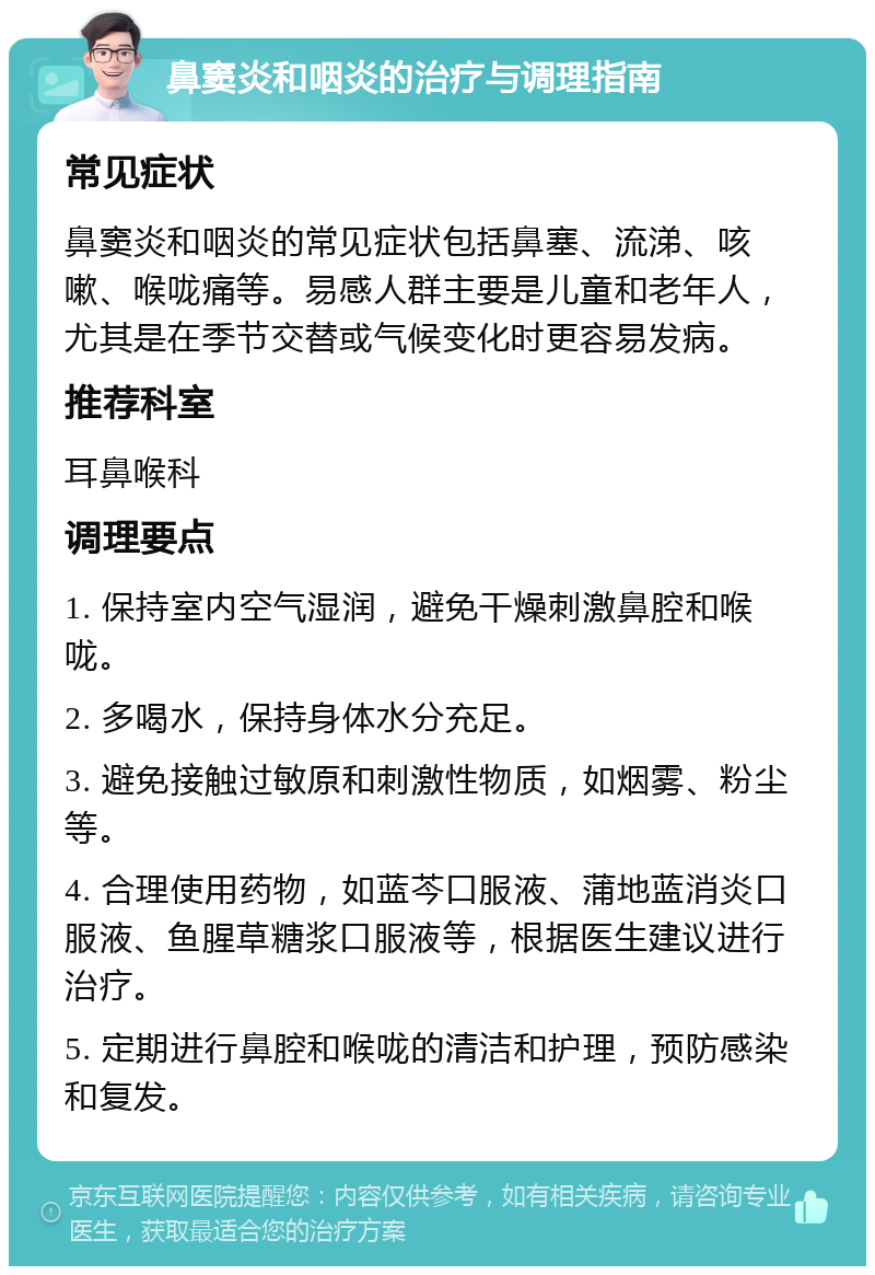 鼻窦炎和咽炎的治疗与调理指南 常见症状 鼻窦炎和咽炎的常见症状包括鼻塞、流涕、咳嗽、喉咙痛等。易感人群主要是儿童和老年人，尤其是在季节交替或气候变化时更容易发病。 推荐科室 耳鼻喉科 调理要点 1. 保持室内空气湿润，避免干燥刺激鼻腔和喉咙。 2. 多喝水，保持身体水分充足。 3. 避免接触过敏原和刺激性物质，如烟雾、粉尘等。 4. 合理使用药物，如蓝芩口服液、蒲地蓝消炎口服液、鱼腥草糖浆口服液等，根据医生建议进行治疗。 5. 定期进行鼻腔和喉咙的清洁和护理，预防感染和复发。