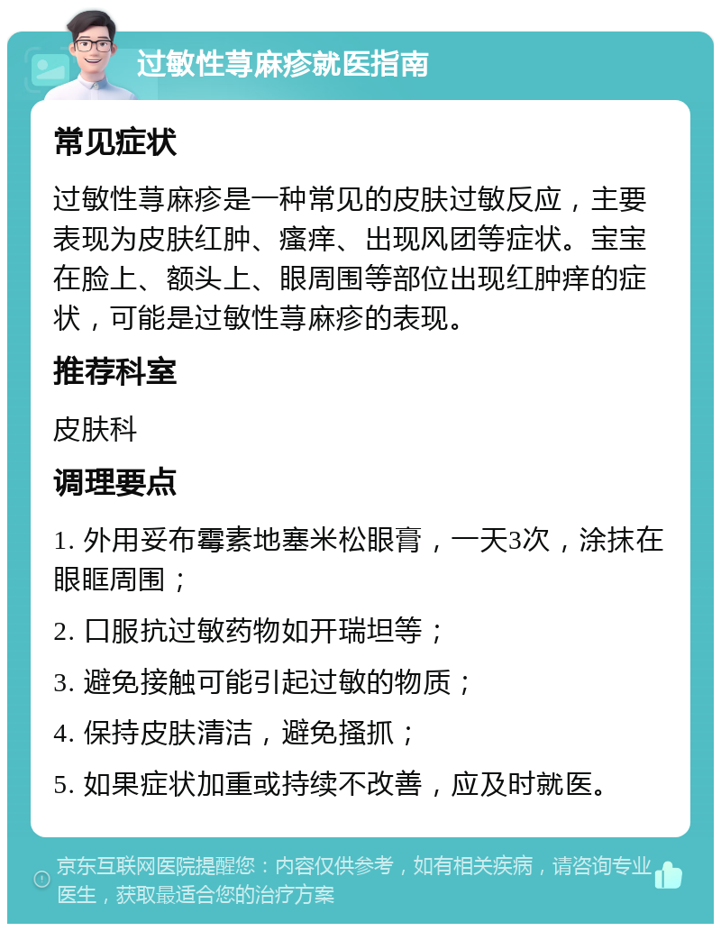 过敏性荨麻疹就医指南 常见症状 过敏性荨麻疹是一种常见的皮肤过敏反应，主要表现为皮肤红肿、瘙痒、出现风团等症状。宝宝在脸上、额头上、眼周围等部位出现红肿痒的症状，可能是过敏性荨麻疹的表现。 推荐科室 皮肤科 调理要点 1. 外用妥布霉素地塞米松眼膏，一天3次，涂抹在眼眶周围； 2. 口服抗过敏药物如开瑞坦等； 3. 避免接触可能引起过敏的物质； 4. 保持皮肤清洁，避免搔抓； 5. 如果症状加重或持续不改善，应及时就医。