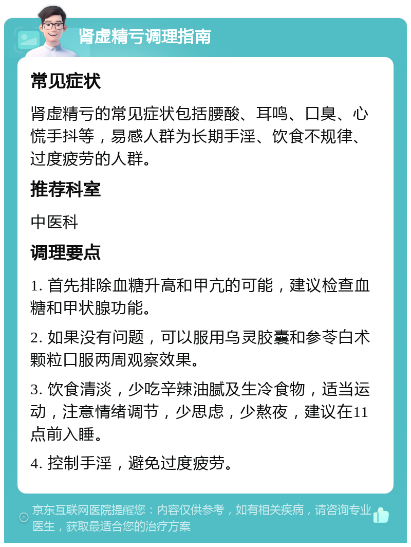 肾虚精亏调理指南 常见症状 肾虚精亏的常见症状包括腰酸、耳鸣、口臭、心慌手抖等，易感人群为长期手淫、饮食不规律、过度疲劳的人群。 推荐科室 中医科 调理要点 1. 首先排除血糖升高和甲亢的可能，建议检查血糖和甲状腺功能。 2. 如果没有问题，可以服用乌灵胶囊和参苓白术颗粒口服两周观察效果。 3. 饮食清淡，少吃辛辣油腻及生冷食物，适当运动，注意情绪调节，少思虑，少熬夜，建议在11点前入睡。 4. 控制手淫，避免过度疲劳。