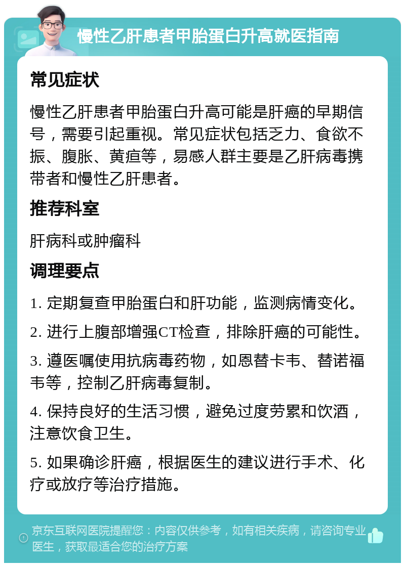 慢性乙肝患者甲胎蛋白升高就医指南 常见症状 慢性乙肝患者甲胎蛋白升高可能是肝癌的早期信号，需要引起重视。常见症状包括乏力、食欲不振、腹胀、黄疸等，易感人群主要是乙肝病毒携带者和慢性乙肝患者。 推荐科室 肝病科或肿瘤科 调理要点 1. 定期复查甲胎蛋白和肝功能，监测病情变化。 2. 进行上腹部增强CT检查，排除肝癌的可能性。 3. 遵医嘱使用抗病毒药物，如恩替卡韦、替诺福韦等，控制乙肝病毒复制。 4. 保持良好的生活习惯，避免过度劳累和饮酒，注意饮食卫生。 5. 如果确诊肝癌，根据医生的建议进行手术、化疗或放疗等治疗措施。