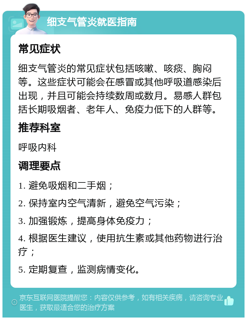 细支气管炎就医指南 常见症状 细支气管炎的常见症状包括咳嗽、咳痰、胸闷等。这些症状可能会在感冒或其他呼吸道感染后出现，并且可能会持续数周或数月。易感人群包括长期吸烟者、老年人、免疫力低下的人群等。 推荐科室 呼吸内科 调理要点 1. 避免吸烟和二手烟； 2. 保持室内空气清新，避免空气污染； 3. 加强锻炼，提高身体免疫力； 4. 根据医生建议，使用抗生素或其他药物进行治疗； 5. 定期复查，监测病情变化。