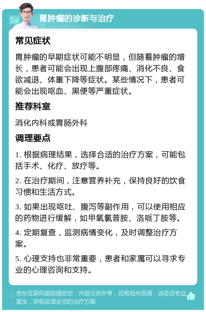 胃肿瘤的诊断与治疗 常见症状 胃肿瘤的早期症状可能不明显，但随着肿瘤的增长，患者可能会出现上腹部疼痛、消化不良、食欲减退、体重下降等症状。某些情况下，患者可能会出现呕血、黑便等严重症状。 推荐科室 消化内科或胃肠外科 调理要点 1. 根据病理结果，选择合适的治疗方案，可能包括手术、化疗、放疗等。 2. 在治疗期间，注意营养补充，保持良好的饮食习惯和生活方式。 3. 如果出现呕吐、腹泻等副作用，可以使用相应的药物进行缓解，如甲氧氯普胺、洛哌丁胺等。 4. 定期复查，监测病情变化，及时调整治疗方案。 5. 心理支持也非常重要，患者和家属可以寻求专业的心理咨询和支持。