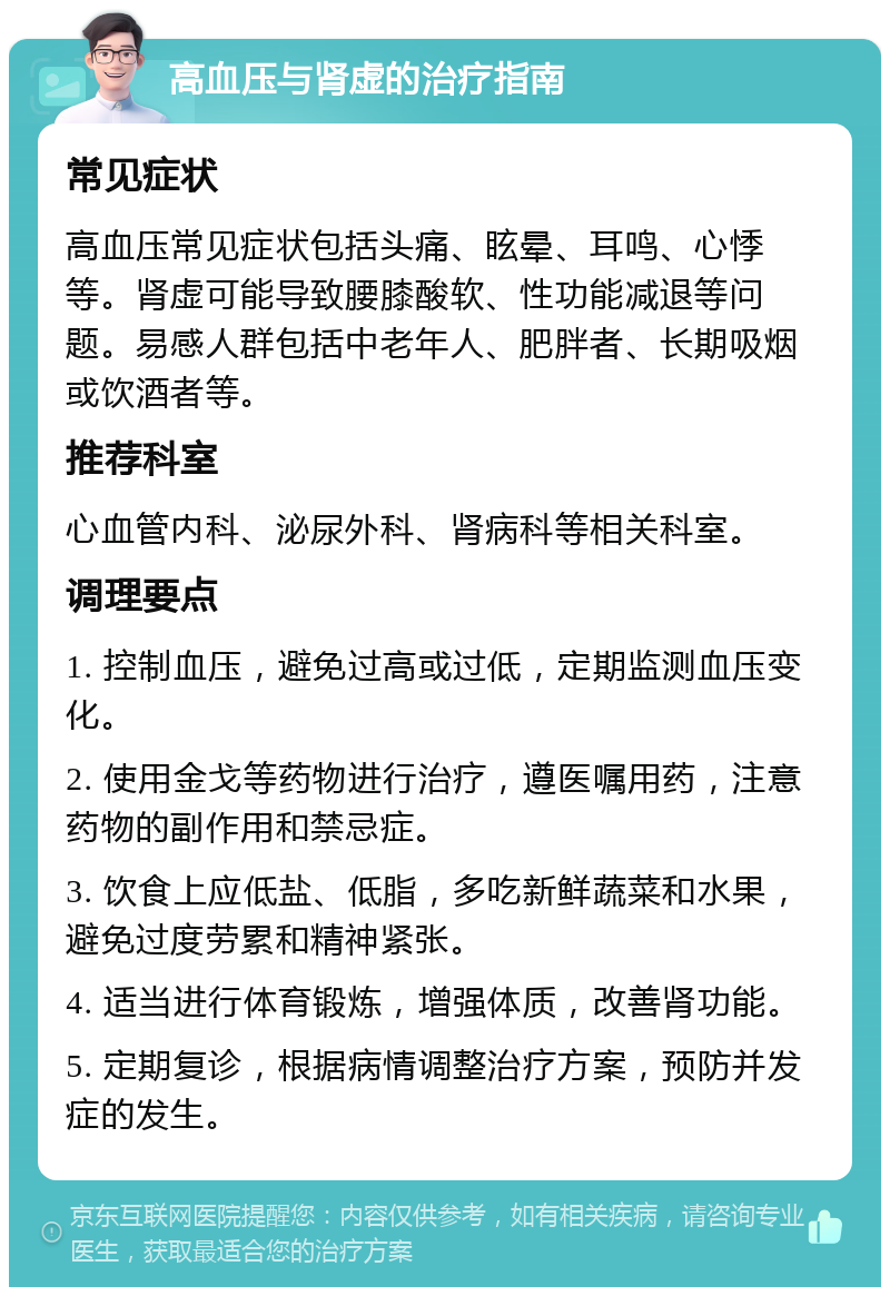 高血压与肾虚的治疗指南 常见症状 高血压常见症状包括头痛、眩晕、耳鸣、心悸等。肾虚可能导致腰膝酸软、性功能减退等问题。易感人群包括中老年人、肥胖者、长期吸烟或饮酒者等。 推荐科室 心血管内科、泌尿外科、肾病科等相关科室。 调理要点 1. 控制血压，避免过高或过低，定期监测血压变化。 2. 使用金戈等药物进行治疗，遵医嘱用药，注意药物的副作用和禁忌症。 3. 饮食上应低盐、低脂，多吃新鲜蔬菜和水果，避免过度劳累和精神紧张。 4. 适当进行体育锻炼，增强体质，改善肾功能。 5. 定期复诊，根据病情调整治疗方案，预防并发症的发生。