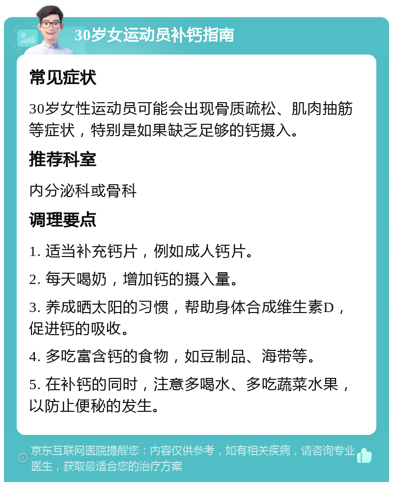 30岁女运动员补钙指南 常见症状 30岁女性运动员可能会出现骨质疏松、肌肉抽筋等症状，特别是如果缺乏足够的钙摄入。 推荐科室 内分泌科或骨科 调理要点 1. 适当补充钙片，例如成人钙片。 2. 每天喝奶，增加钙的摄入量。 3. 养成晒太阳的习惯，帮助身体合成维生素D，促进钙的吸收。 4. 多吃富含钙的食物，如豆制品、海带等。 5. 在补钙的同时，注意多喝水、多吃蔬菜水果，以防止便秘的发生。