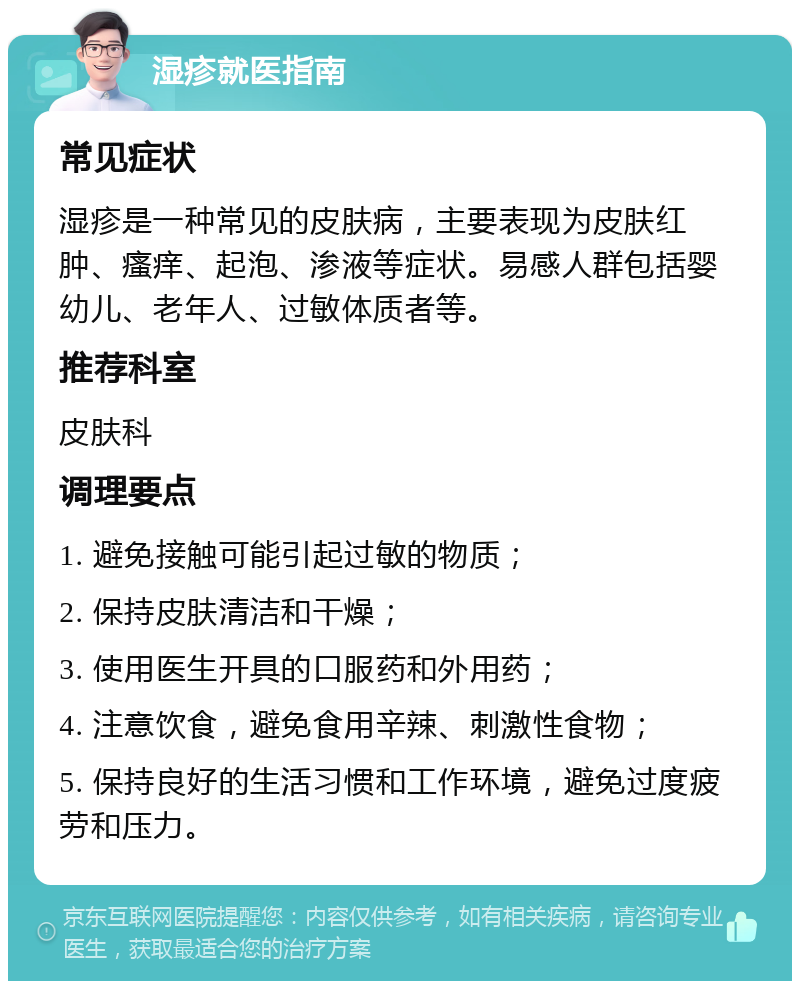 湿疹就医指南 常见症状 湿疹是一种常见的皮肤病，主要表现为皮肤红肿、瘙痒、起泡、渗液等症状。易感人群包括婴幼儿、老年人、过敏体质者等。 推荐科室 皮肤科 调理要点 1. 避免接触可能引起过敏的物质； 2. 保持皮肤清洁和干燥； 3. 使用医生开具的口服药和外用药； 4. 注意饮食，避免食用辛辣、刺激性食物； 5. 保持良好的生活习惯和工作环境，避免过度疲劳和压力。