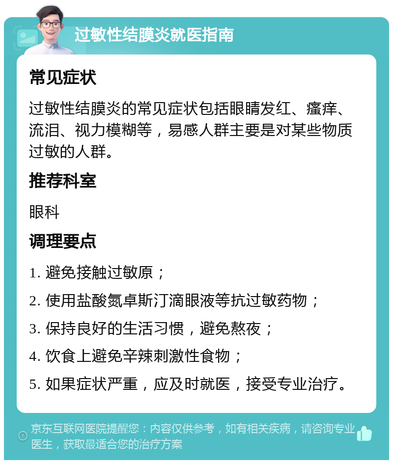 过敏性结膜炎就医指南 常见症状 过敏性结膜炎的常见症状包括眼睛发红、瘙痒、流泪、视力模糊等，易感人群主要是对某些物质过敏的人群。 推荐科室 眼科 调理要点 1. 避免接触过敏原； 2. 使用盐酸氮卓斯汀滴眼液等抗过敏药物； 3. 保持良好的生活习惯，避免熬夜； 4. 饮食上避免辛辣刺激性食物； 5. 如果症状严重，应及时就医，接受专业治疗。