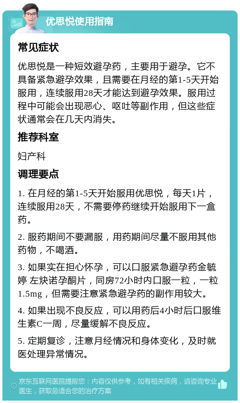 优思悦使用指南 常见症状 优思悦是一种短效避孕药，主要用于避孕。它不具备紧急避孕效果，且需要在月经的第1-5天开始服用，连续服用28天才能达到避孕效果。服用过程中可能会出现恶心、呕吐等副作用，但这些症状通常会在几天内消失。 推荐科室 妇产科 调理要点 1. 在月经的第1-5天开始服用优思悦，每天1片，连续服用28天，不需要停药继续开始服用下一盒药。 2. 服药期间不要漏服，用药期间尽量不服用其他药物，不喝酒。 3. 如果实在担心怀孕，可以口服紧急避孕药金毓婷 左炔诺孕酮片，同房72小时内口服一粒，一粒1.5mg，但需要注意紧急避孕药的副作用较大。 4. 如果出现不良反应，可以用药后4小时后口服维生素C一周，尽量缓解不良反应。 5. 定期复诊，注意月经情况和身体变化，及时就医处理异常情况。