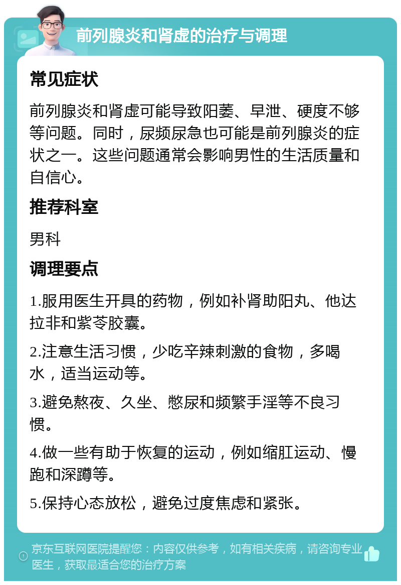 前列腺炎和肾虚的治疗与调理 常见症状 前列腺炎和肾虚可能导致阳萎、早泄、硬度不够等问题。同时，尿频尿急也可能是前列腺炎的症状之一。这些问题通常会影响男性的生活质量和自信心。 推荐科室 男科 调理要点 1.服用医生开具的药物，例如补肾助阳丸、他达拉非和紫苓胶囊。 2.注意生活习惯，少吃辛辣刺激的食物，多喝水，适当运动等。 3.避免熬夜、久坐、憋尿和频繁手淫等不良习惯。 4.做一些有助于恢复的运动，例如缩肛运动、慢跑和深蹲等。 5.保持心态放松，避免过度焦虑和紧张。