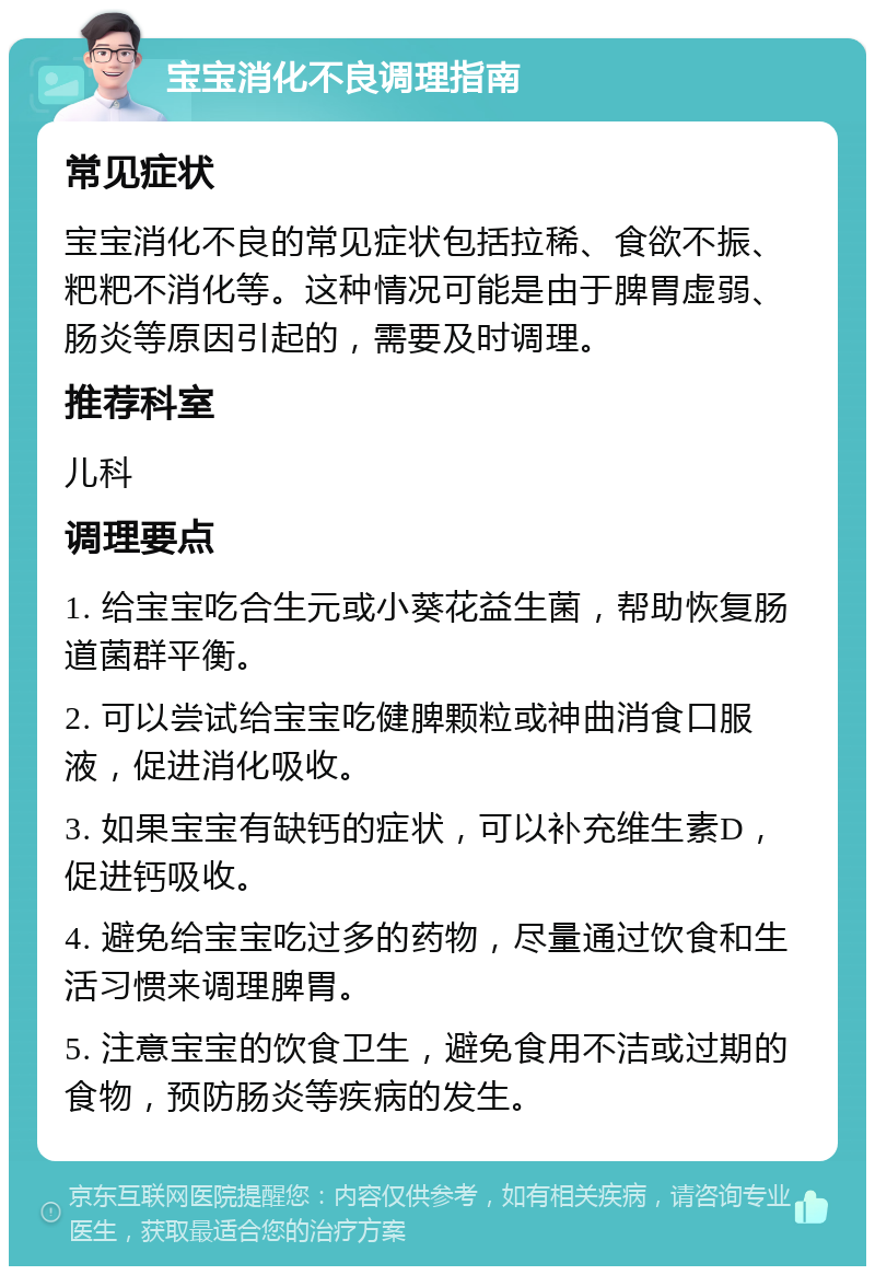 宝宝消化不良调理指南 常见症状 宝宝消化不良的常见症状包括拉稀、食欲不振、粑粑不消化等。这种情况可能是由于脾胃虚弱、肠炎等原因引起的，需要及时调理。 推荐科室 儿科 调理要点 1. 给宝宝吃合生元或小葵花益生菌，帮助恢复肠道菌群平衡。 2. 可以尝试给宝宝吃健脾颗粒或神曲消食口服液，促进消化吸收。 3. 如果宝宝有缺钙的症状，可以补充维生素D，促进钙吸收。 4. 避免给宝宝吃过多的药物，尽量通过饮食和生活习惯来调理脾胃。 5. 注意宝宝的饮食卫生，避免食用不洁或过期的食物，预防肠炎等疾病的发生。