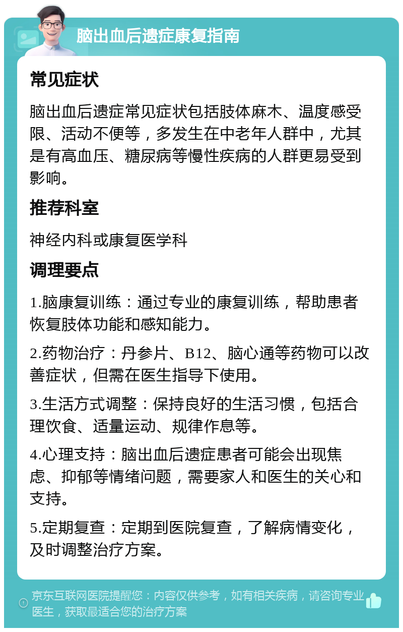 脑出血后遗症康复指南 常见症状 脑出血后遗症常见症状包括肢体麻木、温度感受限、活动不便等，多发生在中老年人群中，尤其是有高血压、糖尿病等慢性疾病的人群更易受到影响。 推荐科室 神经内科或康复医学科 调理要点 1.脑康复训练：通过专业的康复训练，帮助患者恢复肢体功能和感知能力。 2.药物治疗：丹参片、B12、脑心通等药物可以改善症状，但需在医生指导下使用。 3.生活方式调整：保持良好的生活习惯，包括合理饮食、适量运动、规律作息等。 4.心理支持：脑出血后遗症患者可能会出现焦虑、抑郁等情绪问题，需要家人和医生的关心和支持。 5.定期复查：定期到医院复查，了解病情变化，及时调整治疗方案。