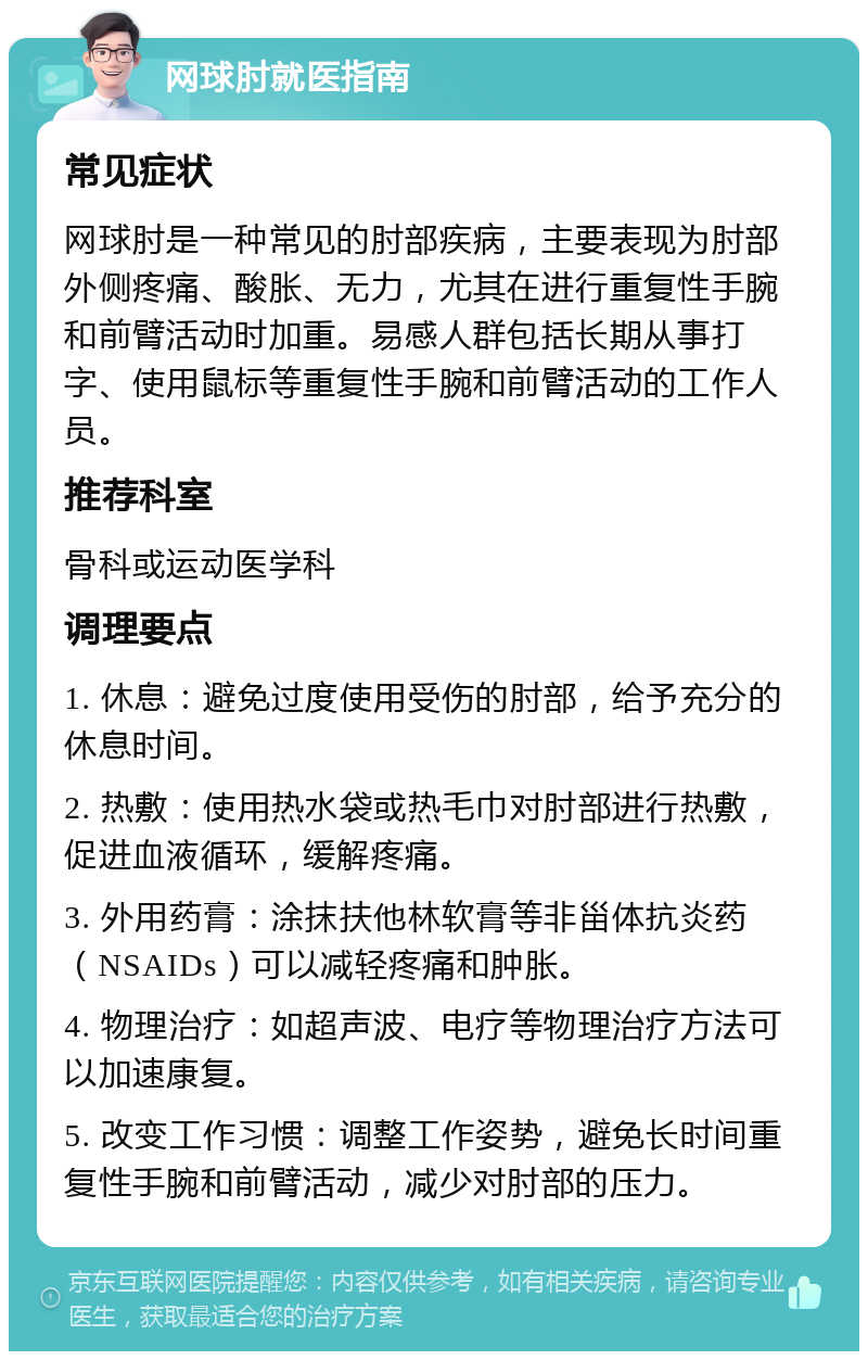 网球肘就医指南 常见症状 网球肘是一种常见的肘部疾病，主要表现为肘部外侧疼痛、酸胀、无力，尤其在进行重复性手腕和前臂活动时加重。易感人群包括长期从事打字、使用鼠标等重复性手腕和前臂活动的工作人员。 推荐科室 骨科或运动医学科 调理要点 1. 休息：避免过度使用受伤的肘部，给予充分的休息时间。 2. 热敷：使用热水袋或热毛巾对肘部进行热敷，促进血液循环，缓解疼痛。 3. 外用药膏：涂抹扶他林软膏等非甾体抗炎药（NSAIDs）可以减轻疼痛和肿胀。 4. 物理治疗：如超声波、电疗等物理治疗方法可以加速康复。 5. 改变工作习惯：调整工作姿势，避免长时间重复性手腕和前臂活动，减少对肘部的压力。