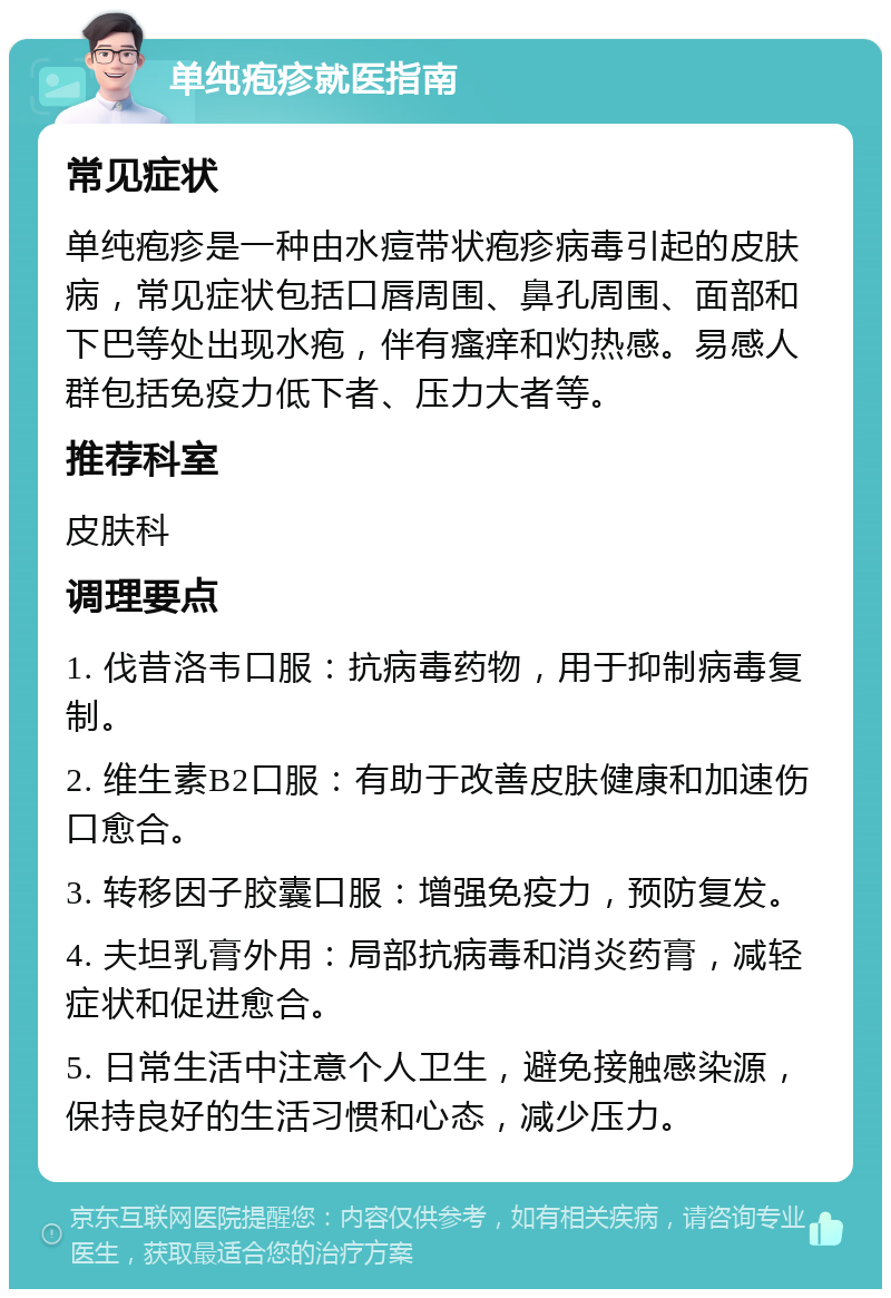 单纯疱疹就医指南 常见症状 单纯疱疹是一种由水痘带状疱疹病毒引起的皮肤病，常见症状包括口唇周围、鼻孔周围、面部和下巴等处出现水疱，伴有瘙痒和灼热感。易感人群包括免疫力低下者、压力大者等。 推荐科室 皮肤科 调理要点 1. 伐昔洛韦口服：抗病毒药物，用于抑制病毒复制。 2. 维生素B2口服：有助于改善皮肤健康和加速伤口愈合。 3. 转移因子胶囊口服：增强免疫力，预防复发。 4. 夫坦乳膏外用：局部抗病毒和消炎药膏，减轻症状和促进愈合。 5. 日常生活中注意个人卫生，避免接触感染源，保持良好的生活习惯和心态，减少压力。