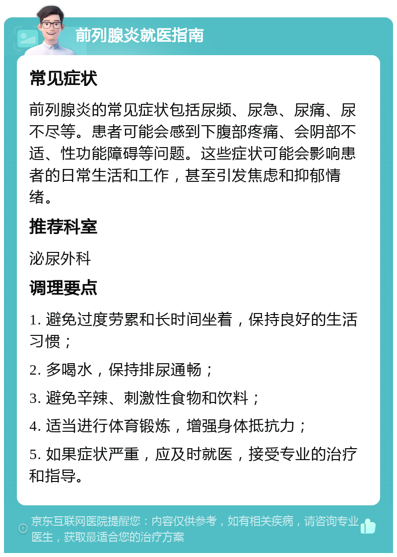 前列腺炎就医指南 常见症状 前列腺炎的常见症状包括尿频、尿急、尿痛、尿不尽等。患者可能会感到下腹部疼痛、会阴部不适、性功能障碍等问题。这些症状可能会影响患者的日常生活和工作，甚至引发焦虑和抑郁情绪。 推荐科室 泌尿外科 调理要点 1. 避免过度劳累和长时间坐着，保持良好的生活习惯； 2. 多喝水，保持排尿通畅； 3. 避免辛辣、刺激性食物和饮料； 4. 适当进行体育锻炼，增强身体抵抗力； 5. 如果症状严重，应及时就医，接受专业的治疗和指导。