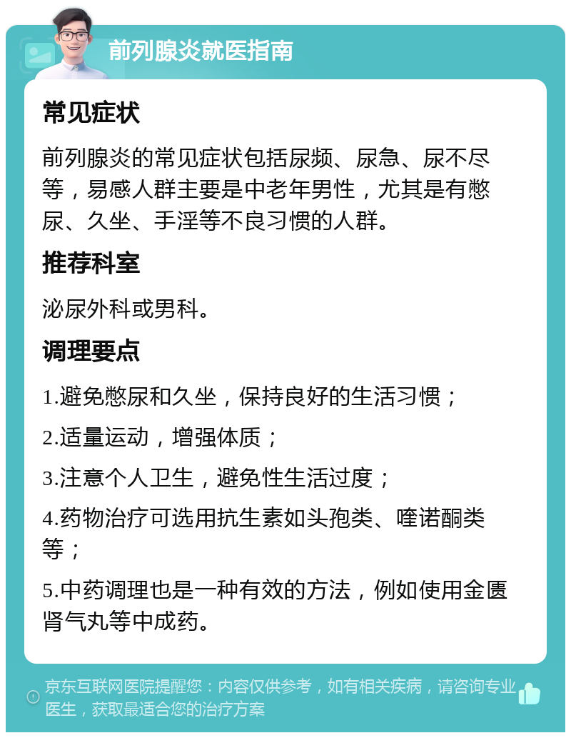 前列腺炎就医指南 常见症状 前列腺炎的常见症状包括尿频、尿急、尿不尽等，易感人群主要是中老年男性，尤其是有憋尿、久坐、手淫等不良习惯的人群。 推荐科室 泌尿外科或男科。 调理要点 1.避免憋尿和久坐，保持良好的生活习惯； 2.适量运动，增强体质； 3.注意个人卫生，避免性生活过度； 4.药物治疗可选用抗生素如头孢类、喹诺酮类等； 5.中药调理也是一种有效的方法，例如使用金匮肾气丸等中成药。