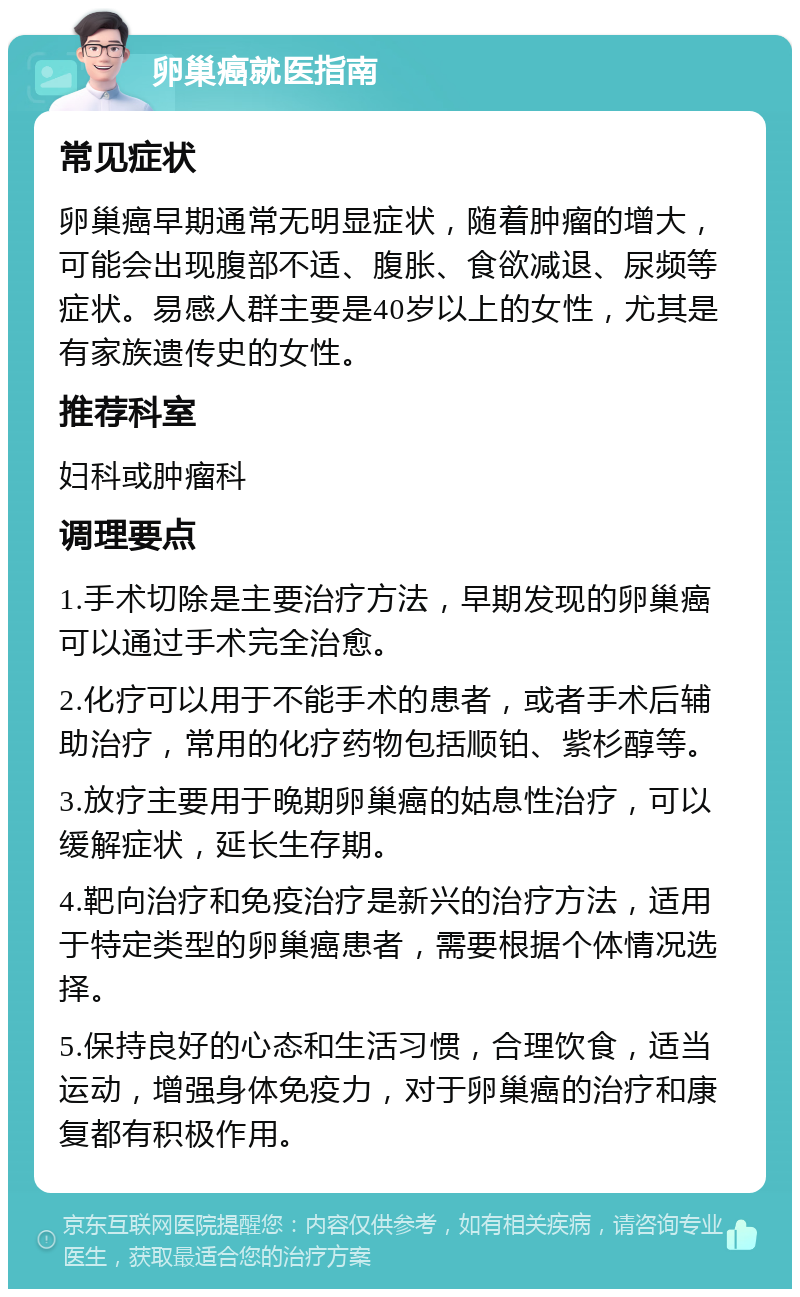 卵巢癌就医指南 常见症状 卵巢癌早期通常无明显症状，随着肿瘤的增大，可能会出现腹部不适、腹胀、食欲减退、尿频等症状。易感人群主要是40岁以上的女性，尤其是有家族遗传史的女性。 推荐科室 妇科或肿瘤科 调理要点 1.手术切除是主要治疗方法，早期发现的卵巢癌可以通过手术完全治愈。 2.化疗可以用于不能手术的患者，或者手术后辅助治疗，常用的化疗药物包括顺铂、紫杉醇等。 3.放疗主要用于晚期卵巢癌的姑息性治疗，可以缓解症状，延长生存期。 4.靶向治疗和免疫治疗是新兴的治疗方法，适用于特定类型的卵巢癌患者，需要根据个体情况选择。 5.保持良好的心态和生活习惯，合理饮食，适当运动，增强身体免疫力，对于卵巢癌的治疗和康复都有积极作用。