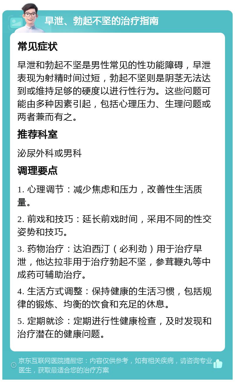 早泄、勃起不坚的治疗指南 常见症状 早泄和勃起不坚是男性常见的性功能障碍，早泄表现为射精时间过短，勃起不坚则是阴茎无法达到或维持足够的硬度以进行性行为。这些问题可能由多种因素引起，包括心理压力、生理问题或两者兼而有之。 推荐科室 泌尿外科或男科 调理要点 1. 心理调节：减少焦虑和压力，改善性生活质量。 2. 前戏和技巧：延长前戏时间，采用不同的性交姿势和技巧。 3. 药物治疗：达泊西汀（必利劲）用于治疗早泄，他达拉非用于治疗勃起不坚，参茸鞭丸等中成药可辅助治疗。 4. 生活方式调整：保持健康的生活习惯，包括规律的锻炼、均衡的饮食和充足的休息。 5. 定期就诊：定期进行性健康检查，及时发现和治疗潜在的健康问题。